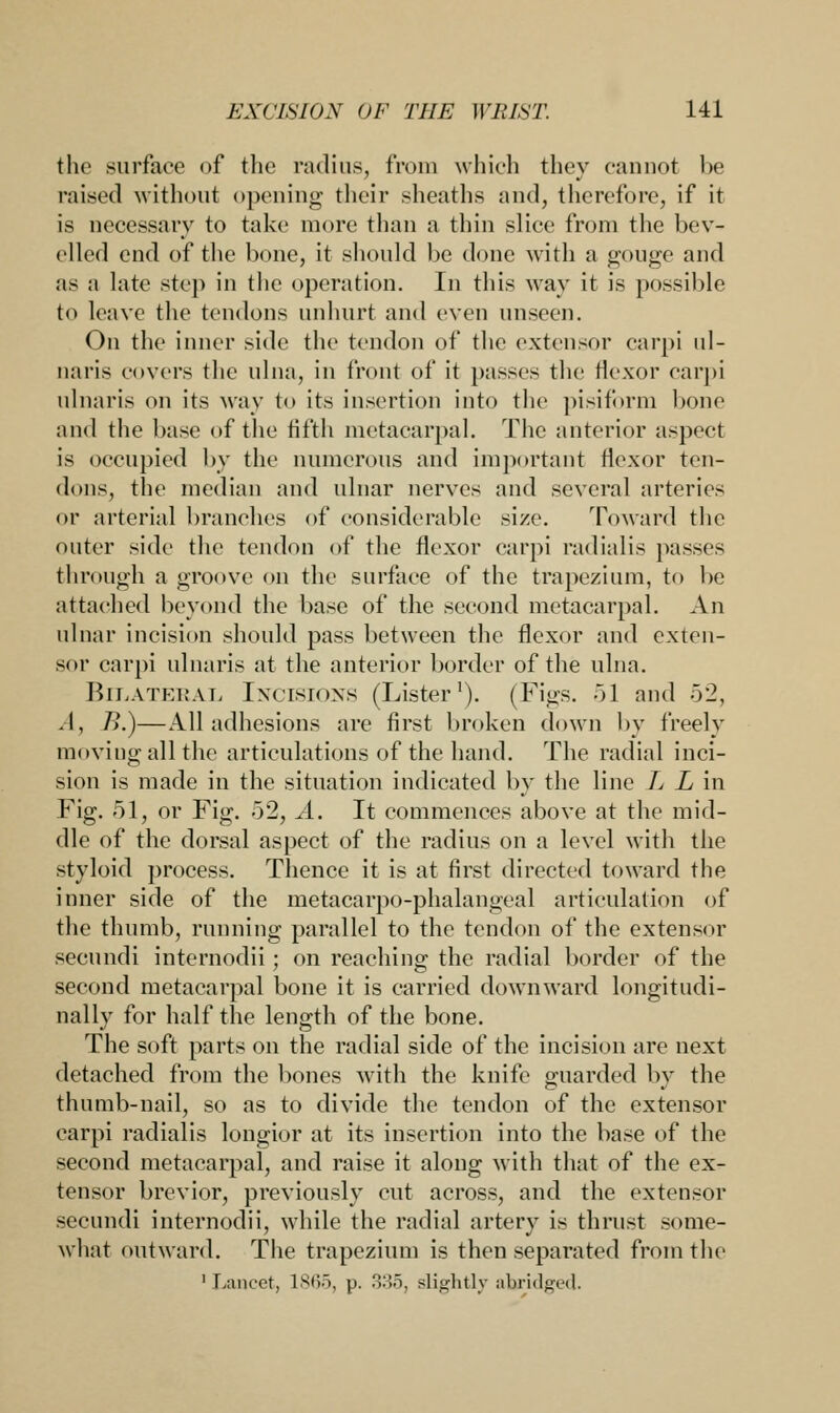the surface of the radius, from which they cannot be raised without opening' their sheaths and, therefore, if it is necessary to take more than a thin slice from the bev- elled end of the bone, it .should be done with a gouge and as a late step in the operation. In this way it is possible to leave the tendons unhurt and even unseen. On the inner side the tendon of the extensor carpi ul- naris covers the ulna, in front of it passes the flexor carpi ulnaris on its way to its insertion into the pisiform bone and the base of the fifth metacarpal. The anterior aspect is occupied by the numerous and important flexor ten- dons, the median and ulnar nerves and several arteries or arterial branches of considerable size. Toward the outer side the tendon of the flexor carpi radialis passes through a groove on the surface of the trapezium, to be attached beyond the base of the second metacarpal. An ulnar incision should pass between the flexor and exten- sor carpi ulnaris at the anterior border of the ulna. Bilateral Incisions (Lister1). (Figs. 51 and 52, .1, />.)—All adhesions are first broken down by freely moving all the articulations of the hand. The radial inci- sion is made in the situation indicated by the line L L in Fig. 51, or Fig. 52, A. It commences above at the mid- dle of the dorsal aspect of the radius on a level with the styloid process. Thence it is at first directed toward the inner side of the metacarpophalangeal articulation of the thumb, running parallel to the tendon of the extensor secundi internodii; on reaching the radial border of the second metacarpal bone it is carried downward longitudi- nally for half the length of the bone. The soft parts on the radial side of the incision are next detached from the bones with the knife guarded by the thumb-nail, so as to divide the tendon of the extensor carpi radialis longior at its insertion into the base of the second metacarpal, and raise it along with that of the ex- tensor brevior, previously cut across, and the extensor secundi internodii, while the radial artery is thrust some- what outward. The trapezium is then separated from the 'Lancet, 1865, p. 3:55, slightly abridged.