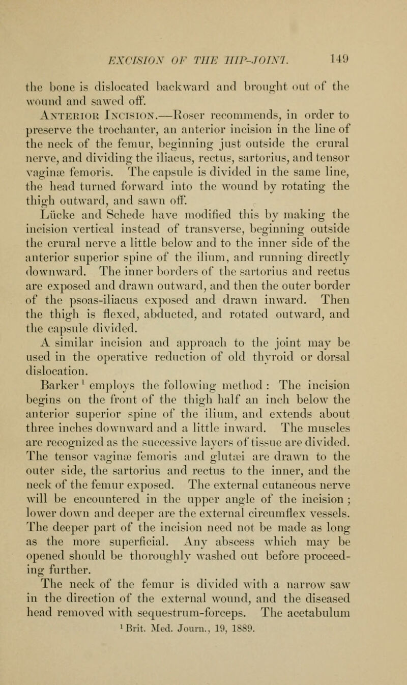 the bone is dislocated backward and brought oul of the wound and sawed off. Anterior Incision.—Roser recommends, in order to preserve the trochanter, an anterior incision in the line of the neck of the femur, beginning just outside the crural nerve, and dividing the iliacus, rectus, sartorius, and tensor vaginse femoris. The capsule is divided in the same line, the head turned forward into the wound by rotating the thigh outward, and sawn off. Lucke and Schede have modified, this by making the incision vertical instead of transverse, beginning outside the crural nerve a little below and to the inner side of the anterior superior spine of the ilium, and running directly downward. The inner borders of the sartorius and rectus are exposed and drawn outward, and then the outer border of the psoas-iliaeus exposed and drawn inward. Then the thigh is flexed, abducted, and rotated outward, and the capsule divided. .V similar incision and approach to the joint may be used in the operative reduction of old thyroid or dorsal dislocation. Barker 1 employs the following method : The incision begins on the front of the thigh half an inch below the anterior superior spine of the ilium, and extends about three inches downward and a little inward. The muscles arc recognized as the successive layers of tissue are divided. The tensor vaginse femoris and glutsei are drawn to the outer side, the sartorius and rectus to the inner, and the neck of the femur exposed. The external cutaneous nerve will be encountered in the upper angle of the incision ; lower down and deeper are the external circumflex vessels. The deeper part of the incision need not be made as long as the more superficial. Any abscess which may be opened should be thoroughly washed out before proceed- ing further. The neck of the femur is divided with a narrow saw in the direction of the external wound, and the diseased head removed with sequestrum-forceps. The acetabulum 'Brit. Med. Journ.. 19, 1889.