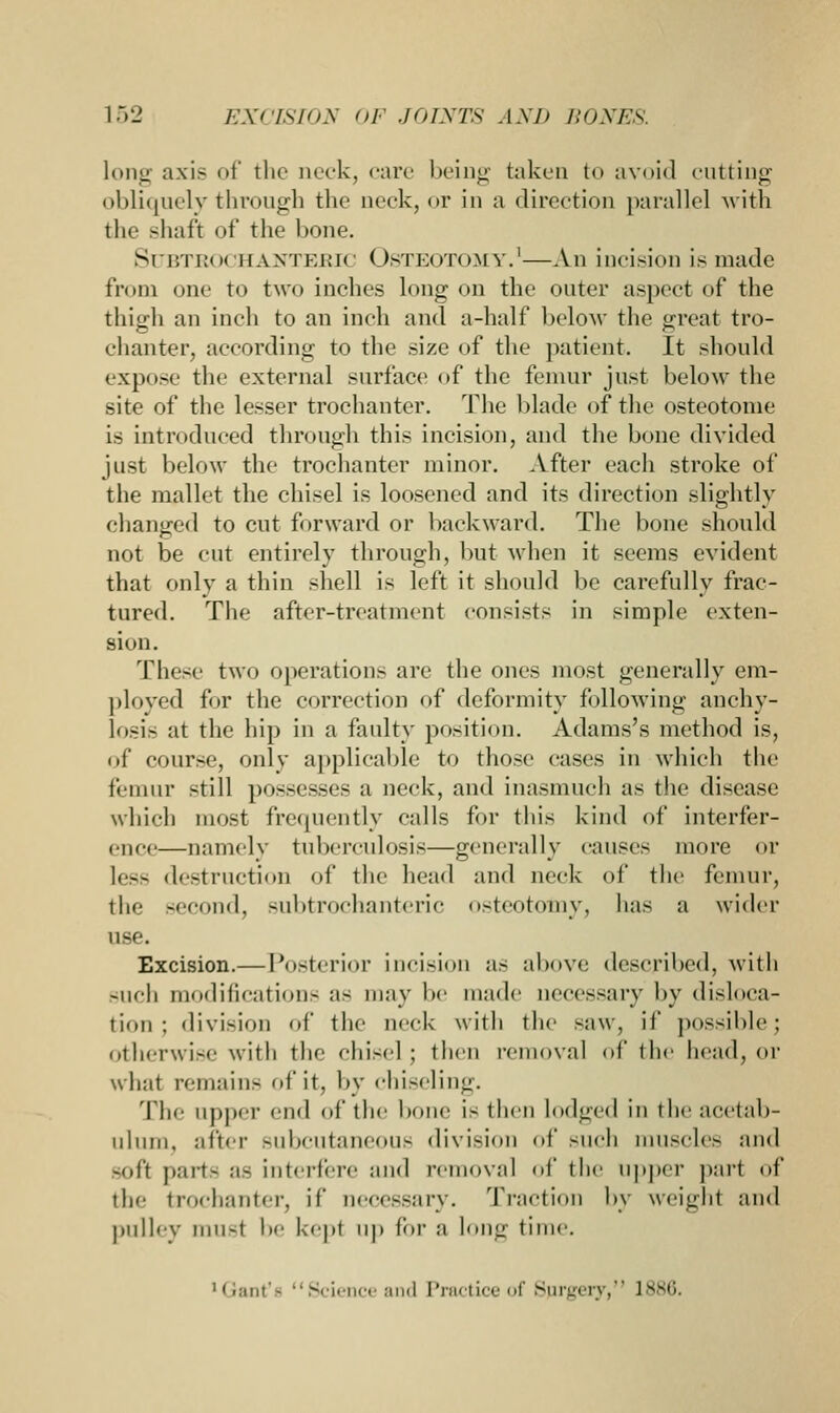 long axis of the neck, care being taken to avoid cutting obliquely through the neck, or in a direction parallel with the -haft of the bone. Subtrochanteric Osteotomy.1—An incision is made from one to two inches long on the outer aspect of the thigh an inch to an inch and a-half below the great tro- chanter, according to the size of the patient. It should expose the external surface of the femur just below the site of the lesser trochanter. The blade of the osteotome is introduced through this incision, and the bone divided just below the trochanter minor. After each stroke of the mallet the chisel is loosened and its direction slightly changed to cut forward or backward. The bone should not be cut entirely through, but when it seems evident that only a thin shell is left it should be carefully frac- tured. The after-treatment consists in simple exten- sion. These two operations are the ones most generally em- ployed for the correction of deformity following anchy- losis at the hip in a faulty position. Adams's method is, of course, only applicable to those cases in which the femur still possesses a neck, and inasmuch as the disease which most frequently calls for this kind of interfer- ence—namely tuberculosis—generally causes more or less destruction of the head and neck of the femur, the second, subtrochanteric osteotomy, has a wider use. Excision.— Posterior incision as above described, with such modifications as may be made necessary by disloca- tion; division of the neck with the saw, if possible; otherwise with the chisel : then removal of the head, or wlrnt remains of it, by chiseling. The upper end of the bone is then lodged In the acetab- ulum, after subcutaneous division of such muscles and -oft parte as interfere and removal of the upper part of the trochanter, if necessary. Traction by weight and pulley musl be kept up for a long time. 'i,miii- Science and Practice of Sprgery, 1886.