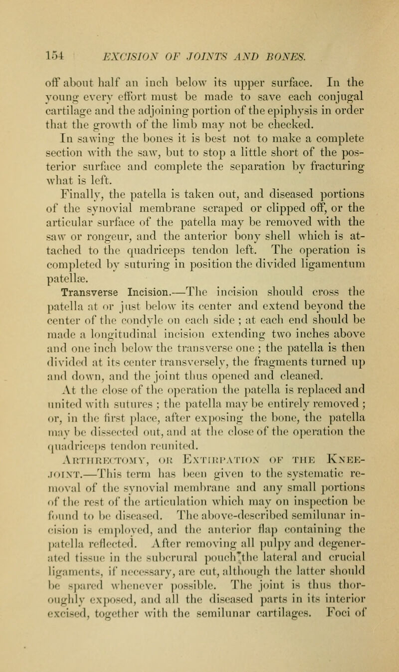 l.M i:\risin\ OF JnlXTS AM) JiOXES. off about halt' an inch below its upper surface. In the young every effort must be made to save each conjugal cartilage ami the adjoining portion of the epiphysis in order that the growth of the limb may not be checked. In sawing the bones it is best not to make a complete section with the saw, but to stop a little short of the pos- terior surface and complete the separation by fracturing what is left. Finally, the patella is taken out, and diseased portions of the synovial membrane scraped or clipped off, or the articular surface of the patella may be removed with the saw ur rongeur, and the anterior bony shell which is at- tached to the quadriceps tendon left. The operation is completed by suturing in position the divided ligamentum patelbe. Transverse Incision.—The incision should cross the patella at or just below its center and extend beyond the center of the condyle on each side ; at each end should be made a longitudinal incision extending two inches above ami one inch below the transverse one ; the patella is then divided at its center transversely, the fragments turned up and down, and the joint thus opened and cleaned. At the close of the operation the patella is replaced and united with sutures ; the patella maybe entirely removed ; or, in the first place, after exposing the bone, the patella may be dissected out, and at the close of the operation the quadriceps tendon reunited. A.RTHRECTOMY, OR EXTIRPATION OF Till: K NEE- JOINT.—This term ha- been given to the systematic re- moval of the synovial membrane and any small portions of the rest of the articulation which may on inspection be found to be diseased. The above-described semilunar in- cision 18 employed, and the anterior flap containing the patella reflected. After removing all pulpy and degener- ated tissue in the subcrural pouch'the lateral and crucial ligaments, if necessary, are cut, although the latter should l.e spared whenever possible. The joint is thus thor- oughly exposed, and all the diseased parts in its interior excised, together with the semilunar cartilages. Foci of