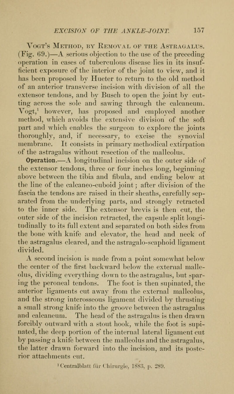 Vogt's Method, by Removal of the Astragalus. (Fig. 69.)—A serious objection to the use of the preceding operation in cases of tuberculous disease lies in its insuf- ficient exposure of the interior of the joint to view, and it has been proposed by Hueter to return to the old method of an anterior transverse incision with division of all the extensor tendons, and by Busch to open the joint by cut- ting across the sole and sawing through the calcaneum. Vbgt,1 however, has proposed and employed another method, which avoids the extensive division of the soft part and which enables the surgeon to explore the joints thoroughly, and, if necessary, to excise the synovial membrane. It consists in primary methodical extirpation of the astragalus without resection of the malleolus. Operation.—A longitudinal incision on the outer side of the extensor tendons, three or four inches long, beginning above between the tibia and fibula, and ending below at the line of the calcaneo-cuboid joint; after division of the fascia the tendons are raised in their sheaths, carefully sep- arated from the underlying parts, and strongly retracted to the inner side. The extensor brevis is then cut, the outer side of the incision retracted, the capsule split longi- tudinally to its full extent and separated on both sides from the bone with knife and elevator, the head and neck of the astragalus cleared, and the astragalo-scaphoid ligament divided. A second incision is made from a point somewhat below the center of the first backward below the external malle- olus, dividing everything down to the astragalus, but spar- ing the peroneal tendons. The foot is then supinated, the anterior ligaments cut away from the external malleolus, and the strong interosseous ligament divided by thrusting a small strong knife into the groove between the astragalus and calcaneum. The head of the astragalus is then drawn forcibly outward with a stout hook, while the foot is supi- nated, the deep portion of the internal lateral ligament cut by passing a knife between the malleolus and the astragalus, the latter drawn forward into the incision, and its poste- rior attachments cut. 1 Centralblatt fiir Chirurgie, 1883, p. 289.