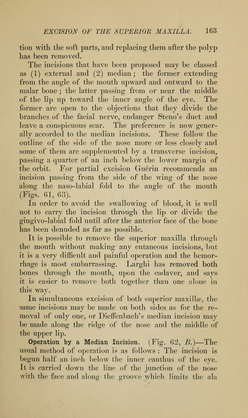 tion with the soft parts, and replacing them after the polyp has been removed. The incisions that have been proposed may be classed as (1) external and (2) median ; the former extending from the angle of the mouth upward and outward to the malar bone ; the latter passing from or near the middle of the lip up toward the inner angle of the eye. The former are open to the objections that they divide the branches of the facial nerve, endanger Steno's duct and leave a conspicuous scar. The preference is now gener- ally accorded to the median incisions. These follow the outline of the side of the nose more or less closely and some of them are supplemented by a transverse incision, passing a quarter of an inch below the lower margin of the orbit. For partial excision Guerin recommends an incision passing from the side of the wing of the nose along the naso-labial fold to the angle of the mouth (Figs. 61, 63). In order to avoid the swallowing of blood, it is well not to carry the incision through the lip or divide the gingivo-labial fold until after the anterior face of the bone has been denuded as far as possible. It is possible to remove the superior maxilla through the mouth without making any cutaneous incisions, but it is a very difficult and painful operation and the hemor- rhage is most embarrassing. Larghi has removed both bones through the mouth, upon the cadaver, and says it is easier to remove both together than one alone in this way. In simultaneous excision of both superior maxillte, the same incisions may be made on both sides as for the re- moval of only one, or Dieffenbach's median incision may be made along the ridge of the nose and the middle of the upper lip. Operation by a Median Incision. (Fig. 62, B.)—The usual method of operation is as follows : The incision is begun half an inch below the inner canthus of the eye. It is carried down the line of the junction of the nose with the nice and along the groove which limits the ala