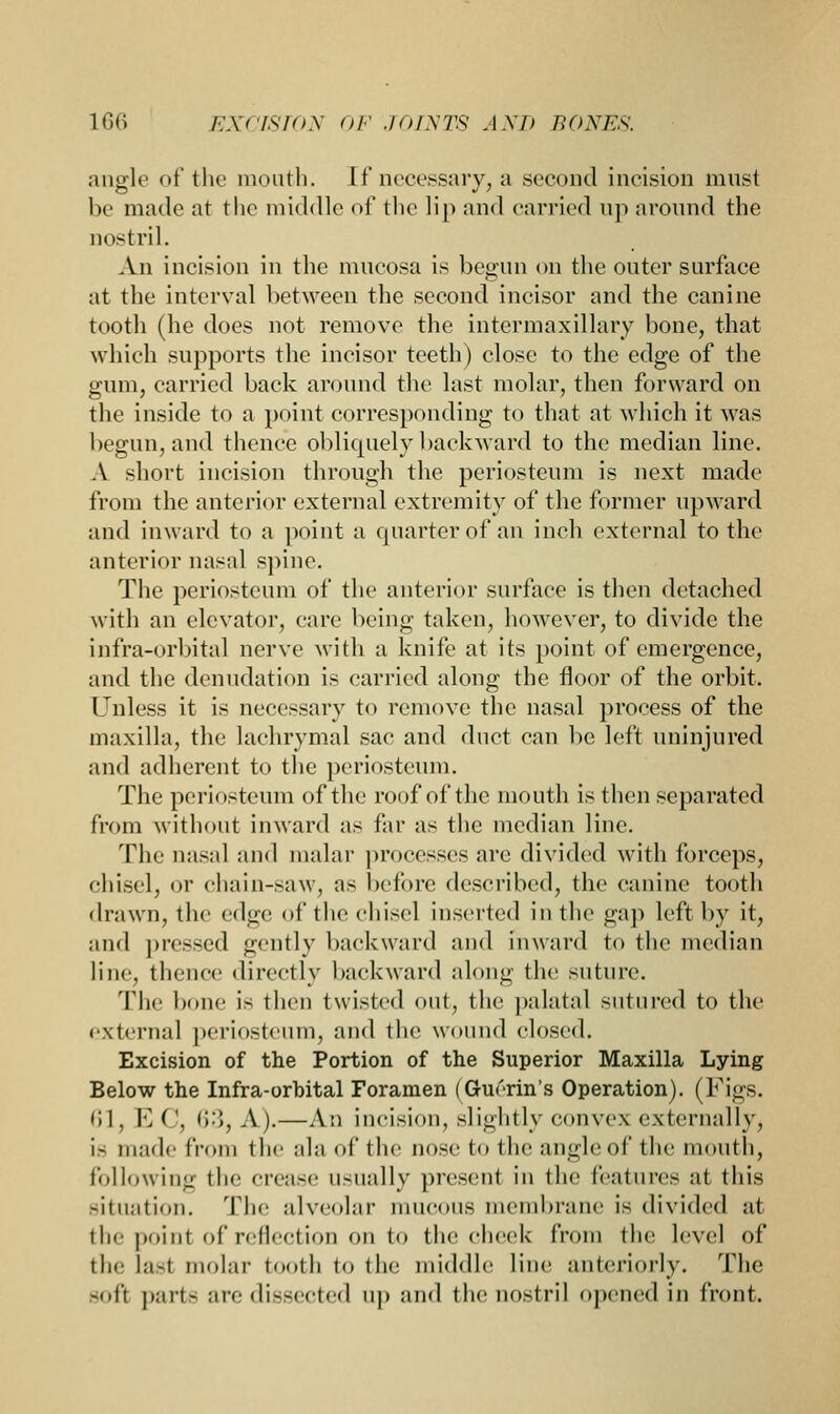 angle of the mouth, [f necessary, a second incision must be made at the middle of the lip and carried up around the nostril. An incision in the mucosa is begun on the outer surface at the interval between the second incisor and the canine tooth (he does not remove the intermaxillary bone, that which supports the incisor teeth) close to the edge of the gum, carried back around the last molar, then forward on the inside to a point corresponding to that at which it was begun, and thence obliquely backward to the median line. A short incision through the periosteum is next made from the anterior external extremity of the former upward and inward to a point a quarter of an inch external to the anterior nasal spine. The periosteum of the anterior surface is then detached with an elevator, care being taken, however, to divide the infra-orbital nerve with a knife at its point of emergence, and the denudation is carried along the floor of the orbit. Unless it is necessary to remove the nasal process of the maxilla, the lachrymal sac and duct can be left uninjured and adherent to the periosteum. The periosteum of the roof of the mouth is then separated from without inward as far as the median line. The nasal and malar processes are divided with forceps, chisel, or chain-saw, as before described, the canine tooth drawn, the edge of the chisel Inserted in the gap left by it, and pressed gently backward and inward to the median line, thence directly backward along the suture. The bone is then twisted out, the palatal sutured to the external periosteum, and the wound closed. Excision of the Portion of the Superior Maxilla Lying Below the Infra-orbital Foramen (Guerin's Operation). (Figs. 61, E ('. 63, A).—An incision, slightly convex externally, is made from the ala of the nose to the angle of the mouth, following the crease Usually present in the features at this situation. The alveolar mucous membrane is divided at the point of reflection on to the cheek from the level of the lasl molar tooth to the middle line anteriorly. The -oft parte are dissected up and the nostril opened in front.