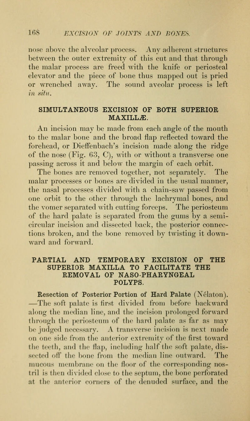 nose above the alveolar process. Any adherent structures between the outer extremity of this cut and that through the malar process are freed with the knife or periosteal elevator and the piece of bone thus mapped out is pried or wrenched away. The sound aveolar process is left in 8ttll. SIMULTANEOUS EXCISION OF BOTH SUPERIOR MAXILLA. An incision may be made from each angle of the mouth to the malar bone and the broad flap reflected toward the forehead, or Dieffcnbach's incision made along the ridge of the nose (Fig. 63, C), with or without a transverse one passing across it and below the margin of each orbit. The bones are removed together, not separately. The malar processes or bones are divided in the usual manner, the nasal processes divided with a chain-saw passed from one orbit to the other through the lachrymal bones, and the vomer separated with cutting forceps. The periosteum of the hard palate is separated from the gums by a semi- circular incision and dissected back, the posterior connec- tions broken, and the bone removed by twisting it down- ward and forward. PARTIAL AND TEMPORARY EXCISION OF THE SUPERIOR MAXILLA TO FACILITATE THE REMOVAL OF NASOPHARYNGEAL POLYPS. Resection of Posterior Portion of Hard Palate ( Xclaton). —The soft palate is first divided from before backward along the median line, and the incision prolonged forward through the periosteum of the hard palate as far as may be judged uecessary. A transverse incision is next made on one Bide from the anterior extremity of (he first toward the teeth, and the flap, including half the .-oft palate, dis- sected oil' the bone from the median line outward. The muCOUS membrane on the floor of the corresponding nos- tril i- then divided close to the septum, the bone perforated at the anterior corners of the denuded surface, and the