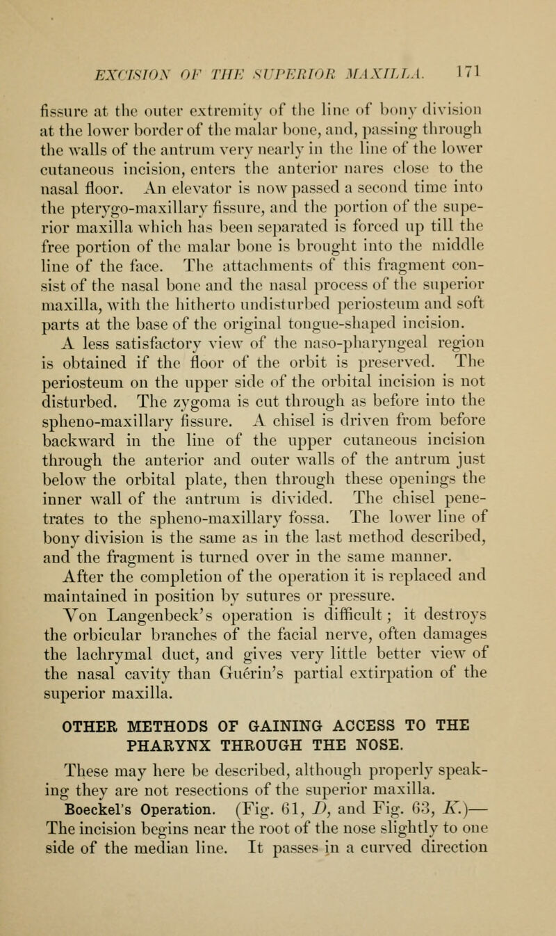 fissure at the outer extremity of the line of bony division at the lower border of the malar hone, and, passing- through the walls of the antrum very nearly in the line of the lower cutaneous incision, enters the anterior nares elose to the nasal floor. An elevator is now passed a second time into the pterygo-maxillary fissure, and the portion of the supe- rior maxilla which has been separated is forced up till the free portion of the malar bone is brought into the middle line of the face. The attachments of this fragment con- sist of the nasal bone and the nasal process of the superior maxilla, with the hitherto undisturbed periosteum and soft parts at the base of the original tongue-shaped incision. A less satisfactory view of the naso-pharyngeal region is obtained if the floor of the orbit is preserved. The periosteum on the upper side of the orbital incision is not disturbed. The zygoma is cut through as before into the spheno-maxillary fissure. A chisel is driven from before backward in the line of the upper cutaneous incision through the anterior and outer walls of the antrum just below the orbital plate, then through these openings the inner wall of the antrum is divided. The chisel pene- trates to the spheno-maxillary fossa. The lower line of bony division is the same as in the last method described, and the fragment is turned over in the same manner. After the completion of the operation it is replaced and maintained in position by sutures or pressure. Von Langenbeck's operation is difficult; it destroys the orbicular branches of the facial nerve, often damages the lachrymal duct, and gives very little better view of the nasal cavity than Gucrin's partial extirpation of the superior maxilla. OTHER METHODS OF GAINING ACCESS TO THE PHARYNX THROUGH THE NOSE. These may here be described, although properly speak- ing they are not resections of the superior maxilla. Boeckel's Operation. (Fig. 61, I>, and Fig. 63, K.)— The incision begins near the root of the nose slightly to one side of the median line. It passes in a curved direction