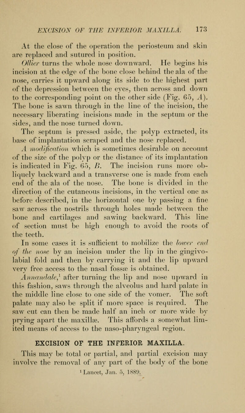 At the close of the operation the periosteum and skin are replaced and sutured in position. Oilier turns the whole nose downward. He begins his incision at the edge of the hone close behind theala of the nose, carries it upward along its side to the highest part of the depression between the eyes, then across and down to the corresponding point on the other side (Fig. (V), A). The bone is sawn through in the line of the incision, the necessary liberating incisions made in the septum or the sides, and the nose turned down. The septum is pressed aside, the polyp extracted, its base of implantation scraped and the nose replaced. A modification which is sometimes desirable on account of the size of the polyp or the distance of its implantation is indicated in Fig. 65, B. The incision runs more ob- liquely backward and a transverse one is made from each end of the ala of the nose. The bone is divided in the direction of the cutaneous incisions, in the vertical one as before described, in the horizontal one by passing a fine saw across the nostrils through holes made between the bone and cartilages and sawing backward. This line of section must be high enough to avoid the roots of the teeth. In some cases it is sufficient to mobilize the lower end of the nose by an incision under the lip in the gingivo- labial fold and then by carrying it and the lip upward very free access to the nasal fossa? is obtained. Aint<iii<I(t/<',' after turning the lip and nose upward in this fashion, saws through the alveolus and hard palate in the middle line close to one side of the vomer. The soft palate may also be split if more space is required. The saw cut can then be made half an inch or more wide by prying apart the maxilla?. This affords a somewhat lim- ited means of access to the naso-pharyngeal region. EXCISION OF THE INFERIOR MAXILLA. This may be total or partial, and partial excision may involve the removal of any part of the body of the bone •Lancet, Jan. 5, lss'.t.