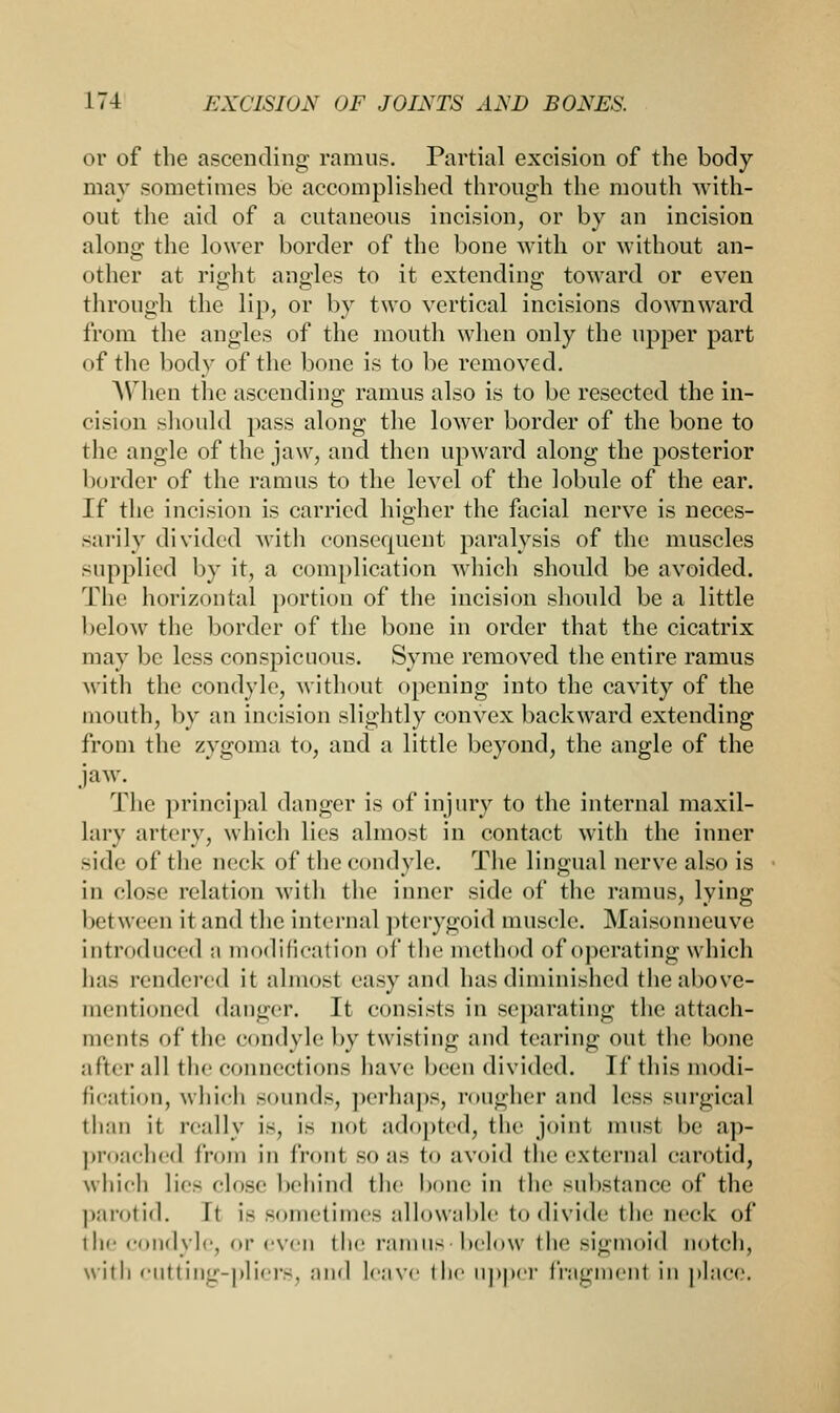 or of the ascending ramus. Partial excision of the body- may sometimes be accomplished through the mouth with- out the aid of a cutaneous incision, or by an incision along the lower border of the bone with or -without an- other at right angles to it extending toward or even through the lip, or by two vertical incisions downward from the angles of the mouth when only the upper part of the body of the bone is to be removed. When the ascending ramus also is to be resected the in- cision should pass along the lower border of the bone to the angle of the jaw, and then upward along the posterior border of the ramus to the level of the lobule of the ear. If the incision is carried higher the facial nerve is neces- sarily divided with consequent paralysis of the muscles supplied by it, a complication which should be avoided. The horizontal portion of the incision should be a little below the border of the bone in order that the cicatrix may be less conspicuous. Syme removed the entire ramus with the condyle, without opening into the cavity of the mouth, by an incision slightly convex backward extending from the zygoma to, and a little beyond, the angle of the jaw. The principal danger is of injury to the internal maxil- lary artery, which lies almost in contact with the inner side of the neck of the condyle. The lingual nerve also is in close relation with the inner side of the ramus, lying between it and the internal pterygoid muscle. Maisonneuve introduced ;i modification of the method of operating which has rendered it almost easy and has diminished the above- mentioned danger. It consists in separating the attach- ments of the condyle by twisting and tearing out the bone alter all the connect ions have been divided. If this modi- fication, which sounds, perhaps, rougher and less surgical than it really is, is not adopted, the joint must he ap- proached from in front so as to avoid the external carotid, which lies close behind the bone in the substance of the parotid. It is sometimes allowable to divide the neck of ilif condyle, or even the ramus below the sigmoid notch, with cutting-pliers, and Leave the tipper fragment in place.