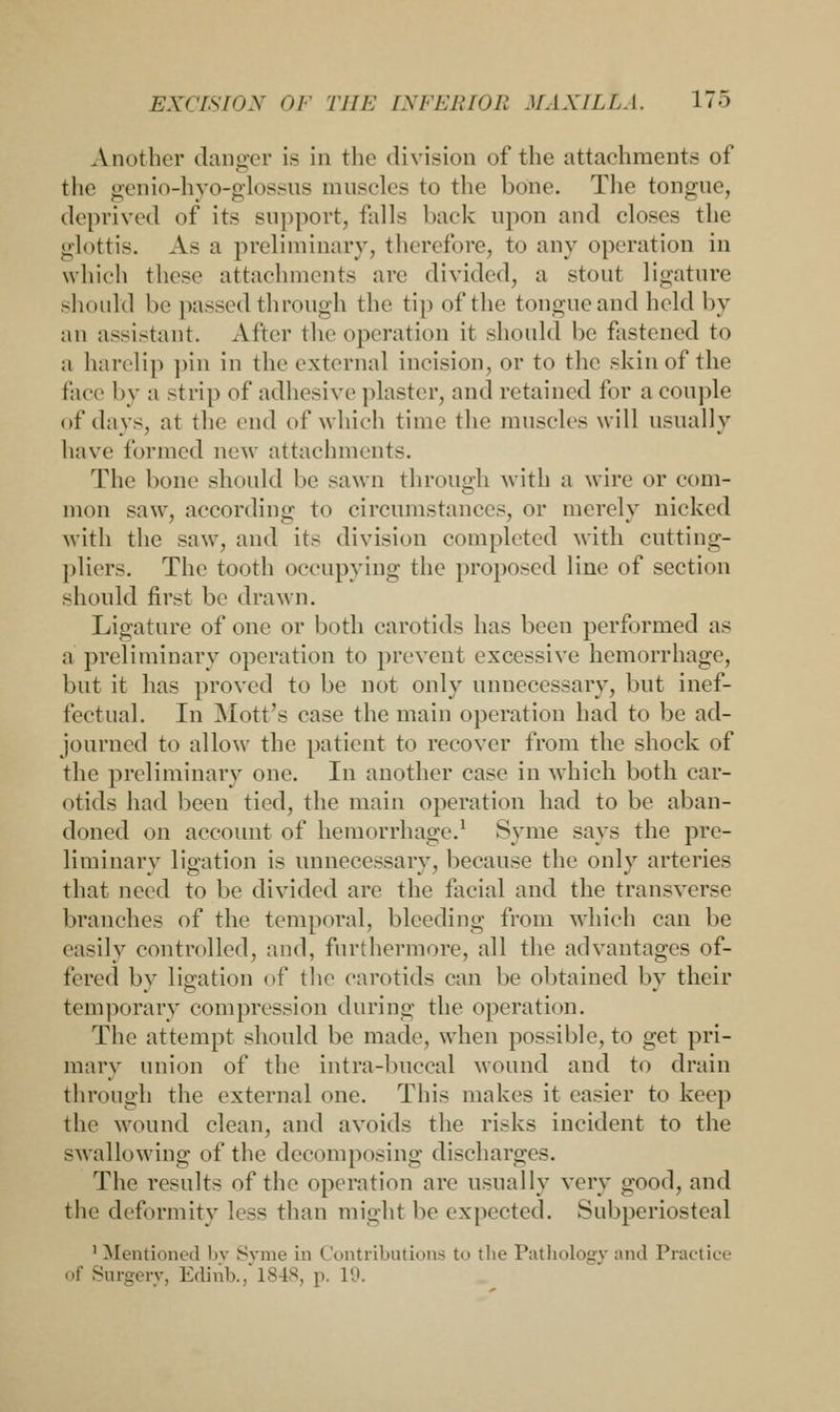 Another danger is in the division of the attachments of the genio-hyo-glossus muscles to the bone. The tongue, deprived of its support, falls back upon and closes the glottis. As a preliminary, therefore, to any operation in which these attachments are divided, a stout ligature should be passed through the tip of the tongue and held by an assistant. After the operation it should be fastened to a harelip pin in the external incision, or to the skin of the face by a strip of adhesive plaster, and retained for a couple of days, at the end of which time the muscles will usually have formed new attachments. The bone should be sawn through with a wire or com- mon saw, according to circumstances, or merely nicked with the saw, and its division completed with cutting- pliers. The tooth occupying the proposed line of section should first be drawn. Ligature of one or both carotids has been performed as a. preliminary operation to prevent excessive hemorrhage, but it has proved to be not only unnecessary, but inef- fectual. In Mott's case the main operation had to be ad- journed to allow the patient to recover from the shock of the preliminary one. In another case in which both car- otids had been tied, the main operation had to be aban- doned on account of hemorrhage.1 Syme says the pre- liminary ligation is unnecessary, because the only arteries that need to be divided are the facial and the transverse branches of the temporal, bleeding from which can be easily controlled, and, furthermore, all the advantages of- fered by ligation of the carotids can be obtained by their temporary compression during the operation. The attempt should be made, when possible, to get pri- mary union of the intra-buccal wound and to drain through the external one. This makes it easier to keep the wound clean, and avoids the risks incident to the swallowing of the decomposing discharges. The results of the operation are usually very good, and the deformity less than might be expected. Subperiosteal 1 Mentioned by Syme in Contributions to the Pathology and Practice of Surgery, Edinb., 1848, p. 19.