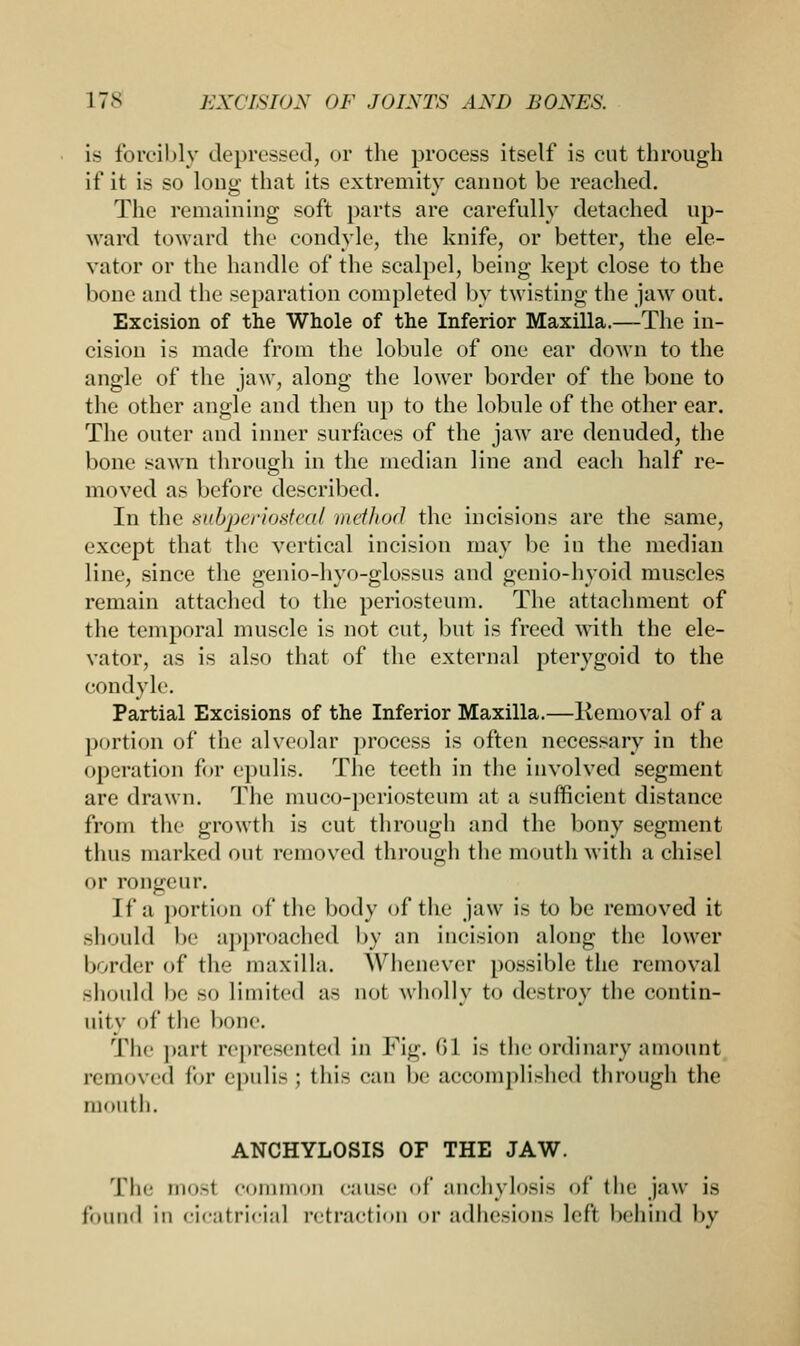 is forcibly depressed, or the process itself is cut through if it is so loug that its extremity cannot be reached. The remaining soft parts are carefully detached up- ward toward the condyle, the knife, or better, the ele- vator or the handle of the scalpel, being kept close to the bone and the separation completed by twisting the jaw out. Excision of the Whole of the Inferior Maxilla.—The in- cision is made from the lobule of one ear down to the angle of the jaw, along the lower border of the bone to the other angle and then up to the lobule of the other ear. The outer and inner surfaces of the jaw are denuded, the bone sawn through in the median line and each half re- moved as before described. In the subperiosteal method the incisions are the same, except that the vertical incision may be in the median line, since the genio-hyo-glossus and genio-hyoid muscles remain attached to the periosteum. The attachment of the temporal muscle is not cut, but is freed with the ele- vator, as is also that of the external pterygoid to the condyle Partial Excisions of the Inferior Maxilla.—Removal of a portion of the alveolar process is often necessary in the operation for epulis. The teeth in the involved segment are drawn. The muco-periosteum at a sufficient distance from the growth is cut through and the bony segment thus marked out removed through the mouth with a chisel or rongeur. If a portion of the body of the jaw is to be removed it should be approached by an incision along the lower border of tic- maxilla. Whenever possible the removal should be so limited as not wholly to destroy the contin- uity of the bone. The part represented in Fig. <>1 is the ordinary amount removed for epulis ; this can be accomplished through the month. ANCHYLOSIS OF THE JAW. The mOSl Common cause of anchylosis of the jaw is found in cicatricial retraction or adhesions left behind by