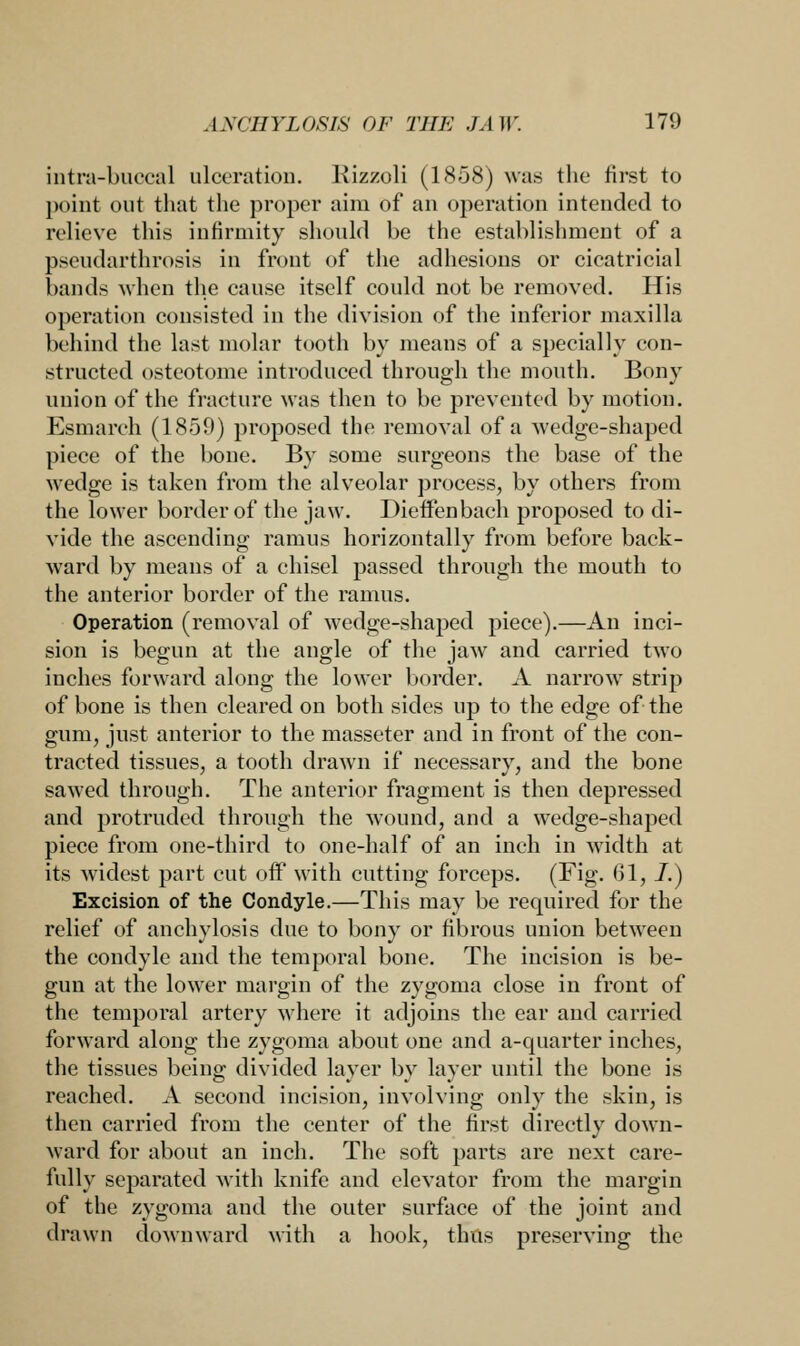 intra-buccal ulceration. Kizzoli (1858) was the first to point out that the proper aim of an operation intended to relieve this infirmity should be the establishment of a pseudarthrosia in front of the adhesions or cicatricial bands when the cause itself could not be removed. His operation consisted in the division of the inferior maxilla behind the last molar tooth by means of a specially con- structed osteotome introduced through the mouth. Bony union of the fracture was then to be prevented by motion. Esmarch (1859) proposed the removal of a wedge-shaped piece of the bone. By some surgeons the base of the wedge is taken from the alveolar process, by others from the lower border of the jaw. Dieffenbach proposed to di- vide the ascending ramus horizontally from before back- ward by means of a chisel passed through the mouth to the anterior border of the ramus. Operation (removal of wedge-shaped piece).—An inci- sion is begun at the angle of the jaw and carried two inches forward along the lower border. A narrow strip of bone is then cleared on both sides up to the edge of the gum, just anterior to the masseter and in front of the con- tracted tissues, a tooth drawn if necessary, and the bone sawed through. The anterior fragment is then depressed and protruded through the wound, and a wedge-shaped piece from one-third to one-half of an inch in width at its widest part cut off with cutting forceps. (Fig. 61, J.) Excision of the Condyle.—This may be required for the relief of anchylosis due to bony or fibrous union between the condyle and the temporal bone. The incision is be- gun at the lower margin of the zygoma close in front of the temporal artery where it adjoins the ear and carried forward along the zygoma about one and a-quarter inches, the tissues being divided layer by layer until the bone is reached. A second incision, involving only the skin, is then carried from the center of the first directly down- ward for about an inch. The soft parts are next care- fully separated with knife and elevator from the margin of the zygoma and the outer surface of the joint and drawn downward with a hook, thus preserving the