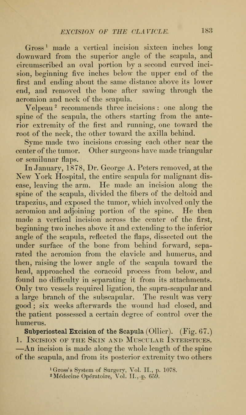 Gross1 made a vortical incision sixteen inches long downward from the superior angle of the scapula, and circumscribed an oval portion by a second curved inci- sion, beginning five inches below the upper end of the first and ending about the same distance above its lower end, and removed the bone after sawing through the acromion and neck of the scapula. Velpeau 2 recommends three incisions : one along the spine of the scapula, the others starting from the ante- rior extremity of the first and running, one toward the root of the neck, the other toward the axilla behind. Syme made two incisions crossing each other near the center of the tumor. Other surgeons have made triangular or semilunar flaps. In January, 1878, Dr. George A. Peters removed, at the New York Hospital, the entire scapula for malignant dis- ease, leaving the arm. He made an incision along the spine of the scapula, divided the fibers of the deltoid and trapezius, and exposed the tumor, which involved only the acromion and adjoining portion of the spine. He then made a vertical incision across the center of the first, beginning; two inches above it and extending; to the inferior angle of the scapula, reflected the flaps, dissected out the under surface of the bone from behind forward, sepa- rated the acromion from the clavicle and humerus, and then, raising the lower angle of the scapula toward the head, approached the coracoid process from below, and found no difficulty in separating it from its attachments. Only two vessels required ligation, the supra-scapular and a large branch of the subscapular. The result was very good; six weeks afterwards the wound had closed, and the patient possessed a certain degree of control over the humerus. Subperiosteal Excision of the Scapula (Oilier). (Fig. 67.) 1. IXCISIOX OF THE SKIN AND MUSCTTLAB INTERSTICES. —An incision is made along the whole length of the spine of the scapula, and from its posterior extremity two others 'Gross's System of Surgery, Vol. II., p. 1078. 2 Me'decine Operatoire, Vol. II., p. 659.