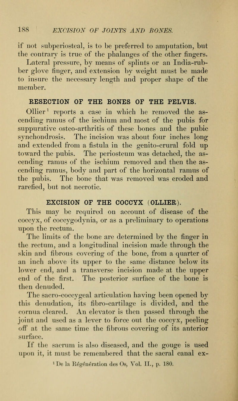 if not subperiosteal, is to be preferred to amputation, but the contrary is true of the phalanges of the other fingers. Lateral pressure, by means of splints or an India-rub- ber glove finger, and extension by weight must be made to insure the necessary length and proper shape of the member. RESECTION OF THE BONES OF THE PELVIS. Oilier' reports a case in which he removed the as- cending ramus of the ischium and most of the pubis for suppurative osteo-arthritis of these bones and the pubic synchondrosis. The incision was about four inches long and extended from a fistula in the genito-crural fold up toward the pubis. The periosteum was detached, the as- cending ramus of the ischium removed and then the as- cending ramus, body and part of the horizontal ramus of the pubis. The bone that wras removed was eroded and rarefied, but not necrotic. EXCISION OF THE COCCYX (OLLIER). This may be required on account of disease of the coccyx, of coccygodynia, or as a preliminary to operations upon the rectum. The limits of the bone are determined by the finger in the rectum, and a longitudinal incision made through the skin and fibrous covering of the bone, from a quarter of an inch above its upper to the same distance below its lower end, and a transverse incision made at the upper end of the first. The posterior surface of the bone is then denuded. The sacro-coccygeal articulation having been opened by this denudation, its fibro-cartilage is divided, and the cornua cleared. An elevator is then passed through the joint and used as a lever to force out the coccyx, peeling of]' ;it the same time the fibrous covering of its anterior surface. If tin' sacrum is also diseased, and the gouge is used upon it, it must be remembered that the sacral canal ex- 1 Dela R£g6n6ration des Ob, VoL II., |>. 180.