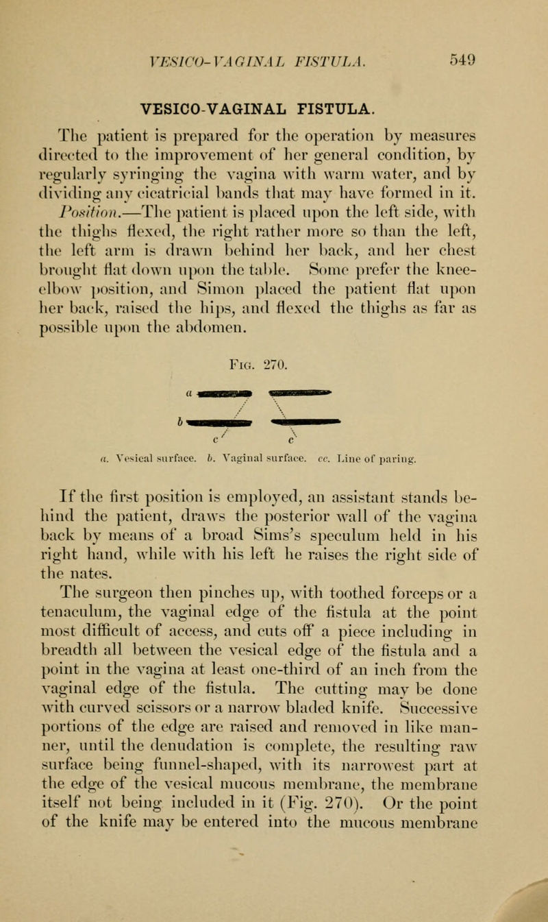 VESICOVAGINAL FISTULA. The patient is prepared for the operation by measures directed to the improvement of her general condition, by regularly syringing the vagina with warm water, and by dividing any cicatricial bands that may have formed in it. Position.—The patient is placed upon the left side, with the thighs flexed, the right rather more so than the left, the left arm is drawn behind her back, and her chest brought Hat down upon the table. Some prefer the knee- elbow position, and Simon placed the patient flat upon her back, raised the hips, and flexed the thighs as far as possible upon the abdomen. Fig. 270. C ' C a. Vesical surface. //. Vaginal surface, ec. Line of paring. If the first position is employed, an assistant stands be- hind the patient, draws the posterior wall of the vagina back by means of a broad Sims's speculum held in his right hand, while with his left he raises the right side of the nates. The surgeon then pinches up, with toothed forceps or a tenaculum, the vaginal edge of the fistula at the point most difficult of access, and cuts off a piece including in breadth all between the vesical edge of the fistula and a point in the vagina at least one-third of an inch from the vaginal edge of the fistula. The cutting may be done with curved scissors or a narrow bladed knife. Successive portions of the edge are raised and removed in like man- ner, until the denudation is complete, the resulting raw surface being funnel-shaped, with its narrowest part at the edge of the vesical mucous membrane, the membrane itself not being included in it (Fig. 270). Or the point of the knife may be entered into the mucous membrane J