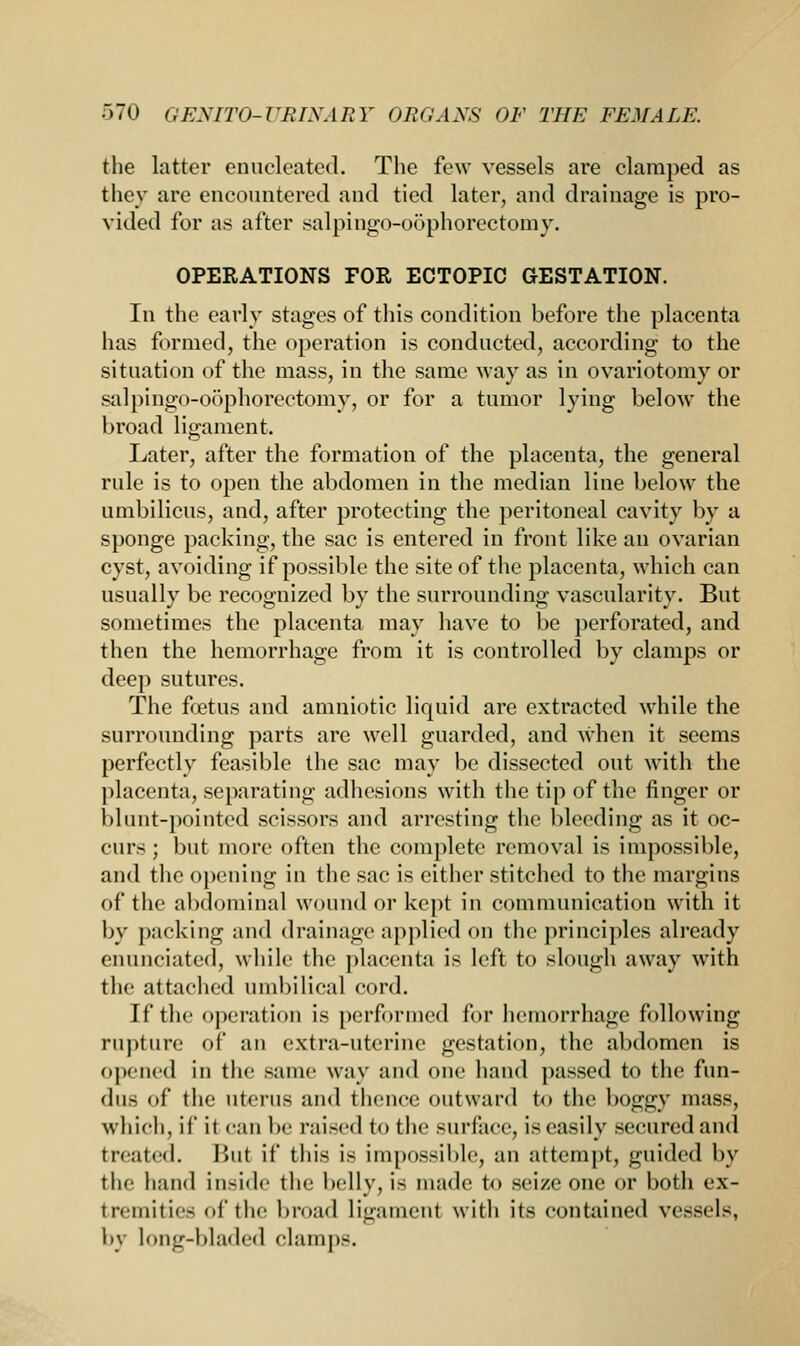 the latter enucleated. The few vessels are clamped as they are encountered and tied later, and drainage is pro- vided for as after salpingo-oophorectomy. OPERATIONS FOR ECTOPIC GESTATION. In the early stages of this condition before the placenta has formed, the operation is conducted, according to the situation of the mass, in the same way as in ovariotomy or salpingo-oophorectomy, or for a tumor lying below the broad ligament. Later, after the formation of the placenta, the general rule is to open the abdomen in the median line below the umbilicus, and, after protecting the peritoneal cavity by a sponge packing, the sac is entered in front like an ovarian cyst, avoiding if possible the site of the placenta, which can usually be recognized by the surrounding vascularity. But sometimes the placenta may have to be perforated, and then the hemorrhage from it is controlled by clamps or deep sutures. The foetus and amniotic liquid are extracted while the surrounding parts are well guarded, and when it seems perfectly feasible the sac may be dissected out with the placenta, separating adhesions with the tip of the finger or blunt-pointed scissors and arresting the bleeding as it oc- curs ; but more often the complete removal is impossible, and the opening in the sac is either stitched to the margins of the abdominal wound or kept in communication with it by packing and drainage applied on the principles already enunciated, while the placenta is left to slough away with the attached umbilical cord. If the operation is performed for hemorrhage following rupture of an extra-uterine gestation, the abdomen is opened in the same way and one hand passed to the fun- dus of the uterus and thence outward to the boggy mass, which, if it can be raised to the surface, is easily secured and treated. But if this is impossible, an attempt, guided by the hand inside the belly, is made to seize one or both ex- tremities of the broad ligament with its contained vessels, by long-bladed clamps.
