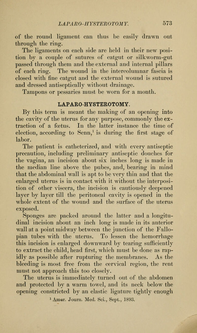 of the round ligament can thus be easily drawn out through the ring. The ligaments on each side are held in their new posi- tion by a couple of sutures of catgut or silkworm-gut passed through them and the external and internal pillars of each ring. The wound in the intereolumnar fascia is closed with fine catgut and the external wound is sutured and dressed antiseptieally without drainage. Tampons or pessaries must be worn for a month. LAPARO-HYSTEROTOMY. By this term is meant the making of an opening into the cavity of the uterus for any purpose, commonly the ex- traction of a foetus. In the latter instance the time of election, according to Senn,1 is during the first stage of labor. The patient is catheterized, and with every antiseptic precaution, including preliminary antiseptic douches for the vagina, an incision about six inches long is made in the median line above the pubes, and, bearing in mind that the abdominal wall is apt to be very thin and that the enlarged uterus is in contact with it without the interposi- tion of other viscera, the incision is cautiously deepened layer by layer till the peritoneal cavity is opened in the whole extent of the wound and the surface of the uterus exposed. Sponges are packed around the latter and a longitu- dinal incision about an inch long is made in its anterior wall at a point midway between the junction of the Fallo- pian tubes with the uterus. To lessen the hemorrhage this incision is enlarged downward by tearing sufficiently to extract the child, head first, which must be done as rap- idly as possible after rupturing the membranes. As the bleeding is most free from the cervical region, the rent must not approach this too closely. The uterus is immediately turned out of the abdomen and protected by a warm towel, and its neck below the opening constricted by an elastic ligature tightly enough 1Amer. Journ. Med. Sci., Sept., 1893.