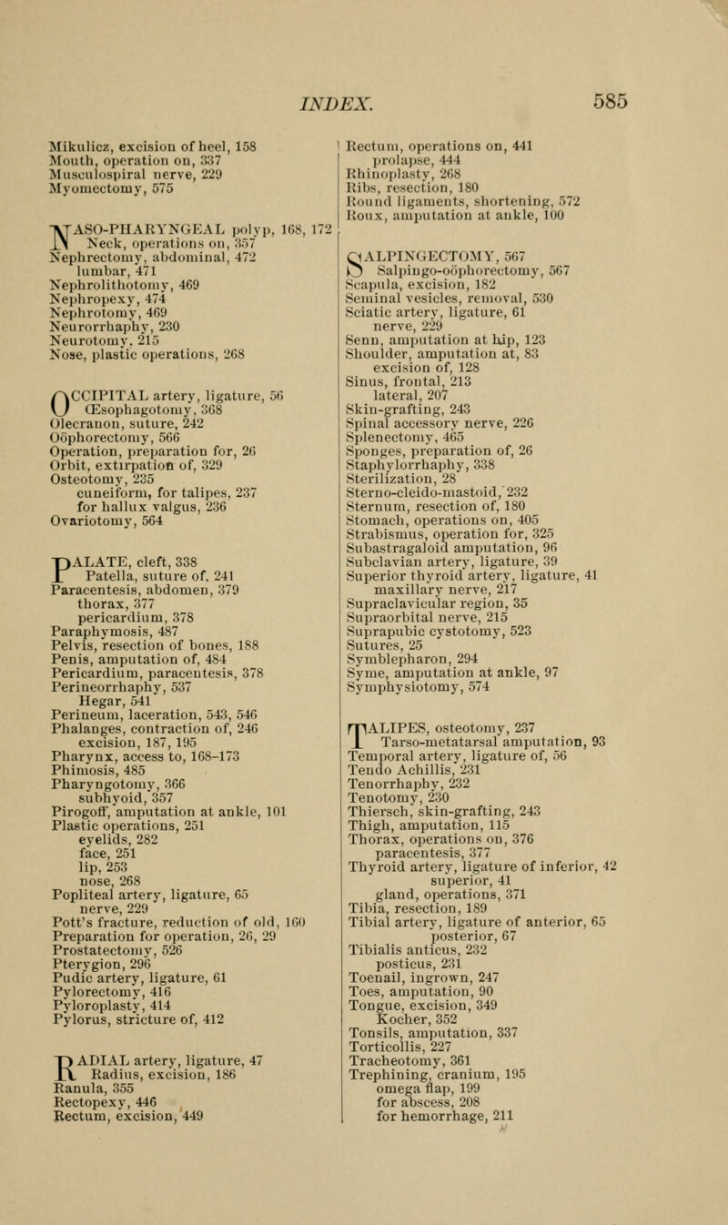 Mikulicz, excision of heel, 158 Mouth, operation on, 337 Musculospiral nerve, 229 Myomectomy, 575 NASO-PHARYNGEAL polyp, 168, 1/ Neck, operations on, 357 Nephrectomy, abdominal, 472 lumbar, 471 Nephrolithotomy, 469 Nephropexy, 474 Nephrotomy, 469 Neurorrhaphy, 230 Neurotomy. 215 Nose, plastic operations, 268 OCCIPITAL artery, ligature, 56 CEsophagotomy, 368 Olecranon, suture, 242 Oophorectomy, 566 Operation, preparation for, 26 Orbit, extirpation of, 329 Osteotomy, 235 cuneiform, for talipes, 237 for hallux valgus, 236 Ovariotomy, 564 PALATE, cleft, 338 Patella, suture of. 241 Paracentesis, abdomen, 379 thorax,377 pericardium, 37S Paraphymosis, 487 Pelvis, resection of bones, 188 Penis, amputation of, 484 Pericardium, paracentesis, 378 Perineorrhaphy, 537 Hegar, 541 Perineum, laceration, 543, 546 Phalanges, contraction of, 246 excision, 187, 195 Pharynx, access to, 168-173 Phimosis, 485 Pharyngotomy, 366 subhyoid,357 Pirogoff, amputation at ankle, 101 Plastic operations, 251 evelids, 282 face, 251 lip, 253 nose, 268 Popliteal artery, ligature, 65 nerve, 229 Pott's fracture, redaction of old, 160 Preparation for operation, 26, 29 Prostatectomy, 526 Pterygion, 296 Pudic artery, ligature, 61 Pylorectomy, 416 Pyloroplasty, 414 Pylorus, stricture of, 412 RADIAL artery, ligature, 47 Radius, excision, 186 Ranula, 355 Rectopexy, 446 Rectum, excision, 449 1 Rectum, operations on, 441 prolapse, 444 Rhinoplasty, 268 Kibs, resection, 180 Round ligaments, shortening, 572 Koux, amputation at ankle, 100 SALPINGECTOMY, 567 kj Salpingo-oophorectomy, 567 Scapula, excision, 182 Seminal vesicles, removal, 530 Sciatic artery, ligature, 61 nerve, 229 Senn, amputation at hip, 123 Shoulder, amputation at, 83 excision of, 128 Sinus, frontal, 213 lateral, 207 Skin-grafting, 243 Spinal accessory nerve, 226 Splenectomy, 465 Sponges, preparation of, 26 Staphylorrhaphy, 338 Sterilization, 28 Steruo-eleido-mastoid,232 Sternum, resection of, 180 Stomach, operations on, 405 Strabismus, operation for, 325 Subastragaloid amputation, 96 Subclavian artery, ligature, 39 Superior thyroid artery, ligature, 41 maxillary nerve, 217 Supraclavicular region, 35 Supraorbital nerve, 215 Suprapubic cystotomy, 523 Sutures, 25 Symblepharon, 294 Syme, amputation at ankle, 97 Symphysiotomy, 574 TALIPES, osteotomy, 237 Tarso-metatarsal amputation, 93 Temporal artery, ligature of, 56 Tendo Achillis, 231 Tenorrhaphy, 232 Tenotomy, 230 Thiersch, skin-grafting, 243 Thigh, amputation, 115 Thorax, operations on, 376 paracentesis, 377 Thyroid artery, ligature of inferior, 42 superior, 41 gland, operations, :;71 Tibia, resection, 189 Tibial artery, ligature of anterior, 65 posterior, 67 Tibialis anticus, 232 posticus, 231 Toenail, ingrown, 247 Toes, amputation, 90 Tongue, excision, 349 Kocher, 352 Tonsils, amputation, 337 Torticollis, 227 Tracheotomy, 361 Trephining cranium, 195 omega nap, 199 for abscess, 208 for hemorrhage, 211