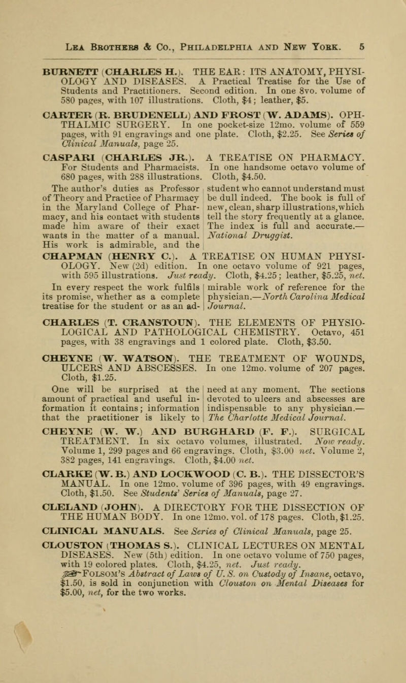 BURNETT CHARLES H.). THE EAR: ITS ANATOMY, PHYSI- OLOGY AND DISEASES. A Practical Treatise for the Use of Students and Practitioners. Second edition. In one 8vo. volume of 580 pages, with 107 illustrations. Cloth, $4; leather, $5. CARTER (R. BRUDENELL) AND FROST (W. ADAMS). OPH- THALMIC SURGERY. In one pocket-size 12mo. volume of 559 pages, with 91 engravings and one plate. Cloth, $2.25. See Series of Clinical Manuals, page 25. CASPARI i CHARLES JR.). A TREATISE ON PHARMACY. For Students and Pharmacists. In one handsome octavo volume of 680 pages, with 28S illustrations. Cloth, $4.50. The author's duties as Professor student who cannot understand must of Theory and Practice of Pharmacy be dull indeed. The book is full of in the Maryland College of Phar- new, clean, sharp illustrations,which macy, and his contact with students tell the story frequently at a glance, made him aware of their exact The index is full and accurate.— wants in the matter of a manual. National Druggist. His work is admirable, and the CHAPMAN (HENRY C). A TREATISE ON HUMAN PHYSI- OLOGY. New (2d) edition. In one octavo volume of 921 pages, with 505 illustrations. Just ready. Cloth, $4.25 ; leather, $5.25, net. In every respect the work fulfils [ mirable work of reference for the its promise, whether as a complete physician.—North Carolina Medical treatise for the student or as an ad- Journal. CHARLES (T. CRANSTOUN). THE ELEMENTS OF PHYSIO- LOGICAL AND PATHOLOGICAL CHEMISTRY. Octavo, 451 pages, with 38 engravings and 1 colored plate. Cloth, $3.50. CHEYNE fW. WATSON). THE TREATMENT OF WOUNDS, ULCERS AND ABSCESSES. In one 12mo. volume of 207 pages. Cloth, $1.25. One will be surprised at the need at any moment. The sections amount of practical and useful in- devoted to ulcers and abscesses are formation it contains; information indispensable to any physician.— that the practitioner is likely to j The Charlotte Medical Journal. CHEYNE (W. W.) AND BURGHARD (F. F.). SURGICAL TREATMENT. In six octavo volumes, illustrated. Now ready. Volume 1, 299 pages and 66 engravings. Cloth, $3.00 net. Volume 2, 382 pages, 141 en-ravings. Cloth, $4.00 net. CLARKE (W. B.) AND LOCKWOOD (O. B.). THE DISSECTOR'S MANUAL. In one 12mo. volume of 396 pages, with 49 engravings. Cloth, $1.50. See Students' Series of Manuals, page 27. CLELAND . JOHN). A DIRECTORY FOR THE DISSECTION OF THE HUMAN BODY. In one 12mo. vol. of 178 pages. Cloth, $1.25. CLINICAL 3IANUALS. See Series of Clinical Manuals, page 25. CLOUSTON (THOMAS S. |. CLINICAL LECTURES ON MENTAL DISEA^E.S. New 5th edition. In one octavo volume of 750 pages, with 19 colored plates. Cloth, $4.L'.r>, net. Just ready. j^&-Folsom's Abstract of Laws of U. S. on Custody of Insane, octavo, $1.50, is sold in conjunction with Clouston on Mental Diseases for $5.00, net, for the two works.