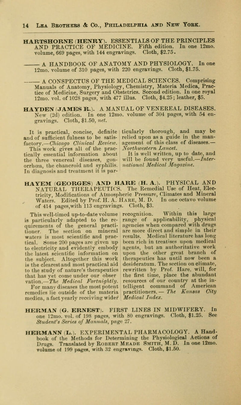 HARTSHORNE (HENRY). ESSENTIALS OF THE PRINCIPLES AND PRACTICE OF MEDICINE. Fifth edition. In one 12mo. volume, 669 pages, with 144 engravings. Cloth, $2.75. A HANDBOOK OF ANATOMY AND PHYSIOLOGY. In one 12mo. volume of 310 pages, with 220 engravings. Cloth, $1.75. A CONSPECTUS OF THE MEDICAL SCIENCES. Comprising Manuals of Anatomy, Physiology, Chemistry, Materia Medica, Prac- tice of Medicine, Surgery and Obstetrics. Second edition. In one royal 12mo. vol. of 1028 pages, with 477 illus. Cloth, $4.25; leather, $5. HAYDEN ( JAMES R.). A MANUAL OF VENEREAL DISEASES. New (2d) edition. In one 12mo. volume of 304 pages, with 54 en- gravings. Cloth, $1.50, net. It is practical, concise, definite ticularly thorough, and may be and of sufficient fulness to be satis- relied upon as a guide in the man- factory.— Chteago Clinical Review, agement of this class of diseases.— This work gives all of the prac- Northwestern Lancet. tically essential information about It is well written, up to date, and the three venereal diseases, gon- will be found very useful.—Inter- orrboea, the chancroid and syphilis, national Medical Magazine. In diagnosis and treatment it is par- HAYEM GEORGES) AND HARE H. A). PHYSICAL AND NATURAL THERAPEUTICS. The Remedial Use of Heat, Elec- tricity, Modifications of Atmospheric Pressure, Climates and Mineral Wate'rs. Edited by Prof. H. A. Hare, M. D. In one octavo volume of 414 pages,with 113 engravings. Cloth, $3. This well-timed up-to-date volume recognition. Within this large is particularlv adapted to the re- range of applicability, physical quirements of the general practi- agencies when compared with drugs tioner. The section on mineral are more direct and simple in their waters is most scientific and prac- results. Medical literature has long tical. Some 200 pages are given up been rich in treatises upon medical to electricity and evidently embody agents, but an authoritative work tin latest scientific information on upon the other gnat branch of the subject. Altogether this work therapeutics has until now been a is the cfearestand most practical aid desideratum. The section on climate, to the studv of nature's therapeutics rewritten by Prof. Hare, will, for that has yet come under our obser the first time, place the abundant vation.— The Medical Fortnightly, resources of our country at the in- For manv diseases the most potent telligent command of American remedies lie outside of the materia practitioners.— The Kansas City medica, a fact yearly receiving wider Medical Index. HERMAN (G. ERNEST). FIRST LINES IN MIDWIFERY. In one 12mo. vol. of 198 pages, with 80 engravings. Cloth, $1.25. See Student's Series of Manuals, page 27. HERMANN L.i. EXPERIMENTAL PHARMACOLOGY. A Hand- book of the Methods for Determining the Physiological Actions of Drugs. Translated by Rohkrt Mkauk Smith, M. D. In one 12mo. volume of 199 pages, with 32 engraving's. Cloth, $1.50.