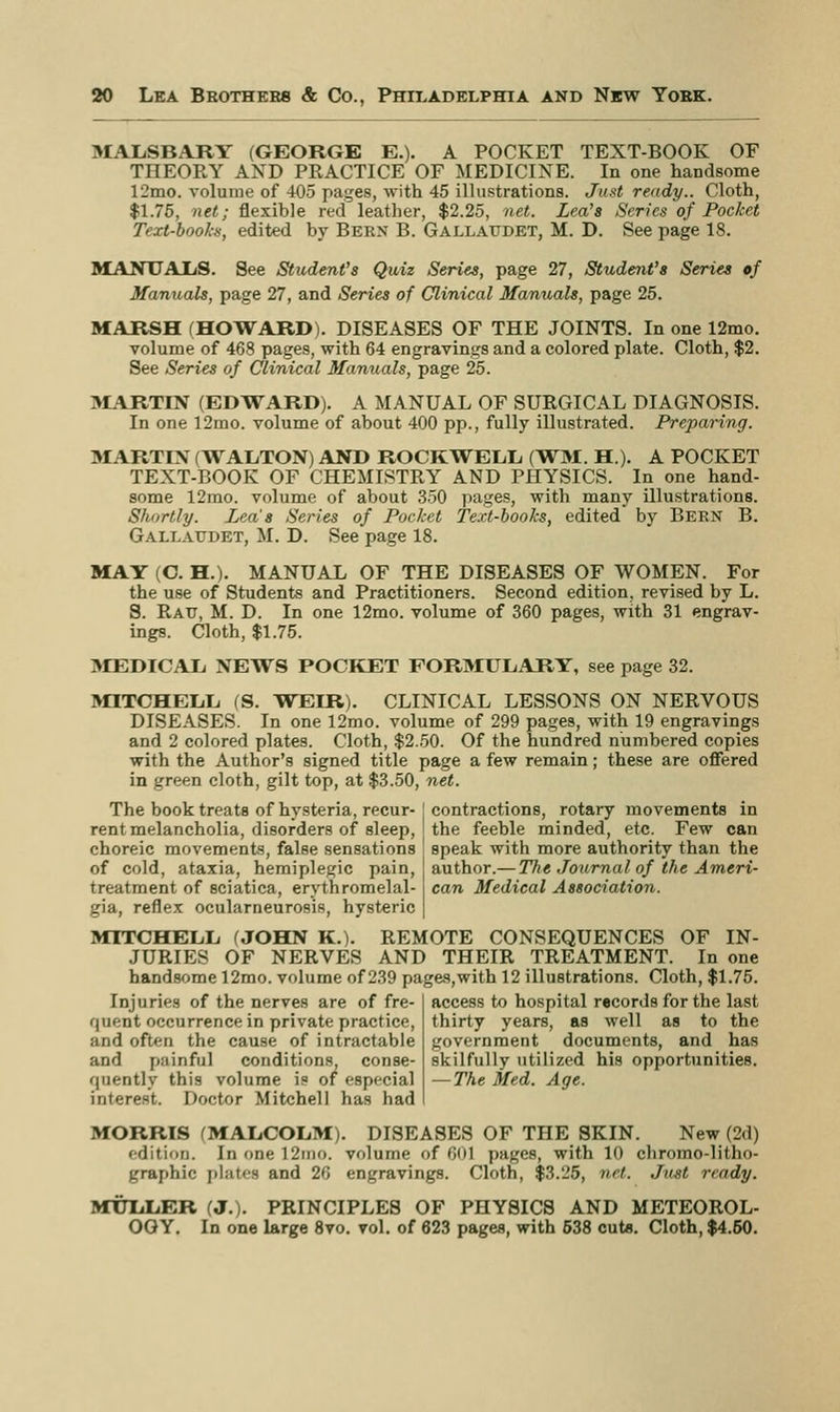 MALSBARY (GEORGE E.). A POCKET TEXT-BOOK OF THEORY AND PRACTICE OF MEDICINE. In one handsome 12mo. volume of 405 pages, with 45 illustrations. Just ready.. Cloth, $1.75, net; flexible red leather, $2.25, net. Lea's Series of Pocket Text-books, edited by Bern B. Gallatjdet, M. D. See page 18. MANUALS. See Student's Quiz Series, page 27, Student's Series of Manuals, page 27, and Series of Clinical Manuals, page 25. MARSH (HOWARD). DISEASES OF THE JOINTS. In one 12mo. volume of 468 pages, with 64 engravings and a colored plate. Cloth, $2. See Series of Clinical Manuals, page 25. MARTIN (EDWARD). A MANUAL OF SURGICAL DIAGNOSIS. In one 12mo. volume of about 400 pp., fully illustrated. Preparing. MARTIN (TVALTON) AND ROCKWELL, (WM. H.). A POCKET TEXT-BOOK OF CHEMISTRY AND PHYSICS. In one hand- some 12mo. volume of about 350 pages, with many illustrations. Shortly. Lea's Series of Pocket Text-books, edited by Bern B. Gallatjdet, M. D. See page 18. MAY (C. H.). MANUAL OF THE DISEASES OF WOMEN. For the use of Students and Practitioners. Second edition, revised by L. S. Ratt, M. D. In one 12mo. volume of 360 pages, with 31 engrav- ings. Cloth, $1.75. 3LEDICAL NEWS POCKET FORMULARY, see page 32. MITCHELL (S. WEIR). CLINICAL LESSONS ON NERVOUS DISEASES. In one 12mo. volume of 299 pages, with 19 engravings and 2 colored plates. Cloth, $2.50. Of the hundred numbered copies with the Author's signed title page a few remain; these are offered in green cloth, gilt top, at $3.50, net. The book treats of hysteria, recur- rent melancholia, disorders of sleep, choreic movements, false sensations of cold, ataxia, hemiplegic pain, treatment of sciatica, erythromelal- gia, reflex ocularneurosis, hysteric MITCHELL (JOHN K.). REMOTE CONSEQUENCES OF IN- JURIES OF NERVES AND THEIR TREATMENT. In one handsome 12mo. volume of 239 pages,with 12 illustrations. Cloth, $1.75. contractions, rotary movements in the feeble minded, etc. Few can speak with more authority than the author.— The Journal of the Ameri- can Medical Association. Injuries of the nerves are of fre- quent occurrence in private practice, and often the cause of intractable and painful conditions, conse- quently this volume is of especial interest. Doctor Mitchell has had access to hospital records for the last thirty years, as well as to the government documents, and has skilfully utilized his opportunities. — The Med. Age. MORRIS (MALCOLM). DISEASES OF THE SKIN. New (2d) edition. In one 12mo. volume of <><H pages, with 10 chromo-litlm- graphic plates and 26 engravings. Cloth, $3.25, net. Just ready. MTTLLER (J.). PRINCIPLES OF PHYSICS AND METEOROL- OGY. In one large 8vo. vol. of 623 pages, with 538 cuts. Cloth, $4.50.