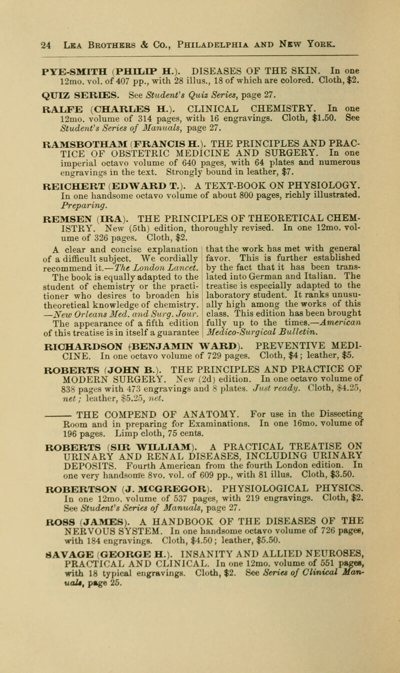 PYE-SMITH (PHILIP H.). DISEASES OF THE SKIN. In one 12mo. vol. of 407 pp., with 28 illus., 18 of which are colored. Cloth, $2. QUIZ SERIES. See Student's Quiz Series, page 27. RALFE (CHARLES H.). CLINICAL CHEMISTRY. In one 12mo. volume of 314 pages, with 16 engravings. Cloth, $1.50. See Student's Series of Manuals, page 27. RAMSBOTHAM (FRANCIS H.). THE PRINCIPLES AND PRAC- TICE OF OBSTETRIC MEDICINE AND SURGERY. In one imperial octavo volume of 640 pages, with 64 plates and numerous engravings in the text. Strongly bound in leather, $7. REICHERT (EDWARD T.). A TEXT-BOOK ON PHYSIOLOGY. In one handsome octavo volume of about 800 pages, richly illustrated. Preparing. REMSEN (IRA). THE PRINCIPLES OF THEORETICAL CHEM- ISTRY. New (5th) edition, thoroughly revised. In one 12mo. vol- ume of 326 pages. Cloth, $2. A clear and concise explanation that the work has met with general of a difficult subject. We cordially favor. This is further established recommend it.— The London Lancet, by the fact that it has been trans- The book is equally adapted to the lated into German and Italian. The student of chemistry or the practi- treatise is especially adapted to the tioner who desires to broaden his laboratory student. It ranks unusu- theoretical knowledge of chemistry, ally high among the works of this —New Orleans Med. and Surg. Jour, class. This edition has been brought The appearance of a fifth edition fully up to the times.—Amerlean of this treatise is in itself a guarantee Medico-Surgical Bulletin. RICHARDSON (BENJAMIN WARD). PREVENTIVE MED1 CINE. In one octavo volume of 729 pages. Cloth, $4; leather, $5. ROBERTS (JOHN B.). THE PRINCIPLES AND PRACTICE OF MODERN SURGERY. New (2d) edition. In one octavo volume of 838 pages with 473 engravings and 8 plates. Just ready. Oloth, >4.l'~>. net; leather, $5.25, net. THE COMPEND OF ANATOMY. For use in the Dissecting Room and in preparing for Examinations. In one 16mo. volume of 196 pages. Limp cloth, 75 cents. ROBERTS (SIR WILLIAM). A PRACTICAL TREATISE ON URINARY AND RENAL DISEASES, INCLUDING URINARY DEPOSITS. Fourth American from the fourth London edition. In one very handsome 8vo. vol. of 609 pp., with 81 illus. Cloth, $3.50. ROBERTSON (J. MCGREGOR). PHYSIOLOGICAL PHYSICS. In one 12mo. volume of 537 pages, with 219 engravings. Cloth, $2. See Student's Series of Manuals, page 27. ROSS (JAMES). A HANDBOOK OF THE DISEASES OF THE NERVOUS SYSTEM. In one handsome octavo volume of 726 pagee, with 184 engravings. Cloth, $4.50; leather, $5.50. SAVAGE (GEORGE H.). INSANITY AND ALLIED NEUROSES, PRACTICAL AND CLINICAL. In one 12mo. volume of 551 pages, with 18 typical engravings. Cloth, $2. See Series of Clinical Man- ual*, page 25.