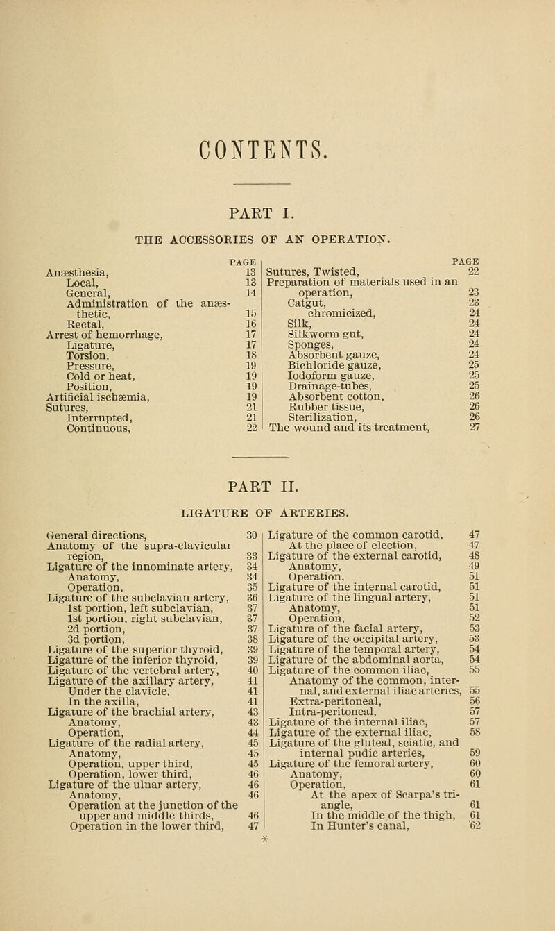 CONTENTS. PART I. THE ACCESSORIES OF AN OPERATION. PAGE PAGE Anaesthesia, 13 Sutures, Twisted, 22 Local, 13 Preparation of materials used in an General, 14 operation, 23 Administration of ihe anaes- Catgut, 23 thetic, 15 chromicized, 24 Rectal, 16 Silk, 24 Arrest of hemorrhage, 17 Silkworm gut, 24 Ligature, 17 Sponges, 24 Torsion, 18 Absorbent gauze, 24 Pressure, 19 Bichloride gauze, 25 Cold or heat, 19 Iodoform gauze, 25 Position, 19 Drainage-tubes, 25 Artificial ischsemia, 19 Absorbent cotton, 26 Sutures, 21 Rubber tissue, 26 Interrupted, 21 Sterilization, 26 Continuous, 22 ' The wound and its treatment, 27 PAE r ii. LIGATURE OF ARTERIES. General directions, 30 Anatomy of the supra-clavicular region, 33 Ligature of the innominate artery, 34 Anatomy, 34 Operation, 35 Ligature of the subclavian artery, 36 1st portion, left subclavian, 37 1st portion, right subclavian, 37 2d portion, 37 3d portion, 38 Ligature of the superior thyroid, 39 Ligature of the inferior thyroid, 39 Ligature of the vertebral artery, 40 Ligature of the axillary artery, 41 Under the clavicle, 41 In the axilla, 41 Ligature of the brachial artery, 43 Anatomy, 43 Operation, 44 Ligature of the radial artery, 45 Anatomy, 45 Operation, upper third, 45 Operation, lower third, 46 Ligature of the ulnar artery, 46 Anatomy, 46 Operation at the junction of the upper and middle thirds, 46 Operation in the lower third, 47 Ligature of the common carotid, 47 At the place of election, 47 Ligature of the external carotid, 48 Anatomy, 49 Operation, 51 Ligature of the internal carotid, 51 Ligature of the lingual artery, 51 Anatomy, 51 Operation, 52 Ligature of the facial artery, 53 Ligature of the occipital artery, 53 Ligature of the temporal artery, 54 Ligature of the abdominal aorta, 54 Ligature of the common iliac, 55 Anatomy of the common, inter- nal, and external iliac arteries, 55 Extra-peritoneal, 56 Intra-peritoneal, 57 Ligature of the internal iliac, 57 Ligature of the external iliac, 5S Ligature of the gluteal, sciatic, and internal pudic arteries, 59 Ligature of the femoral artery, 60 Anatomy, 60 Operation, 61 At the apex of Scarpa's tri- angle, 61 In the middle of the thigh, 61 In Hunter's canal. '62