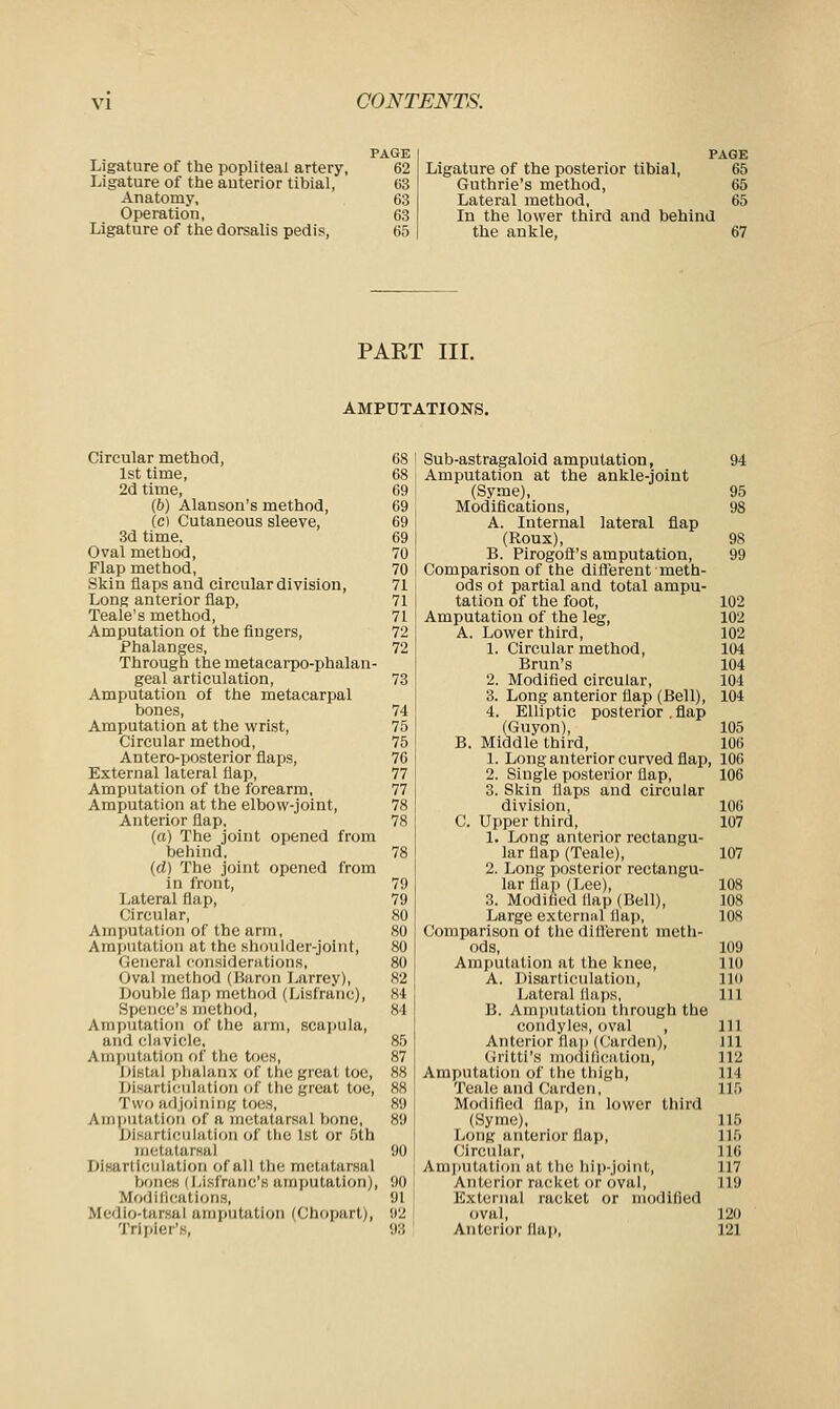 Ligature of the popliteal artery, Ligature of the anterior tibial, Anatomy, Operation, Ligature of the dorsalis pedis, PAGE 62 63 63 63 65 PAGE Ligature of the posterior tibial, 65 Guthrie's method, 65 Lateral method, 65 In the lower third and behind the ankle, 67 PART III. AMPUTATIONS. Circular method, 1st time, 2d time, (6) Alanson's method, (c) Cutaneous sleeve, 3d time. Oval method, Flap method, Skin flaps and circular division, Long anterior flap, Teale's method, Amputation of the fingers, Phalanges, Through the metacarpo-phalan- geal articulation, Amputation of the metacarpal bones, Amputation at the wrist, Circular method, Antero-posterior flaps, External lateral flap, Amputation of the forearm, Amputation at the elbow-joint, Anterior flap, (a) The joint opened from behind, (d) The joint opened from in front, Lateral flap, Circular, Amputation of the arm, Amputation at the shoulder-joint, General considerations, Oval method (Baron Larrey), Double flap method (Lisfranc), Spencc's method, Amputation of the arm, scapula, and clavicle, a mputation of the toes, Distal phalanx of the great toe, Disarticulation of the great toe, Two adjoining toes, Amputation of a metatarsal bone, Disarticulation of the 1st or 5th metatarsal Disarticulation of all the metatarsal bones (Lisfranc's amputation), Modifications, Medio-tarsal amputation (Chopart), Triplets, Sub-astragaloid amputation, 94 Amputation at the ankle-joint (Syme), 95 Modifications, 98 A. Internal lateral flap (Roux), 98 B. Pirogoft's amputation, 99 Comparison of the different meth- ods ot partial and total ampu- tation of the foot, 102 Amputation of the leg, 102 A. Lower third, 102 1. Circular method, 104 Bran's 104 2. Modified circular, 101 3. Long anterior flap (Bell), 104 4. Elliptic posterior . flap (Guyon), 105 B. Middle third, 106 1. Long anterior curved flap 106 2. Single posterior flap, 106 3. Skin flaps and circular division, 106 C. Upper third, 107 1. Long anterior rectangu- lar flap (Teale), 107 2. Long posterior rectangu- lar flap (Lee), 108 3. Modified flap (Bell), 108 Large external flap, 108 Comparison of the different meth- ods, 109 Amputation at the knee, 110 A. Disarticulation, 110 Lateral flaps, 111 B. Amputation through the condyles, oval , 111 Anterior flap (Carden), 111 Gritti's modification, 112 Amputation of the thigh, 114 Teale and Carden, 115 Modified flap, in lower third (Syme), 115 Long anterior flap, 115 Circular, 116 Amputation at the hip-joint, 117 Anterior racket or oval, 119 External racket or modified oval, 120 Anterior flap, 121