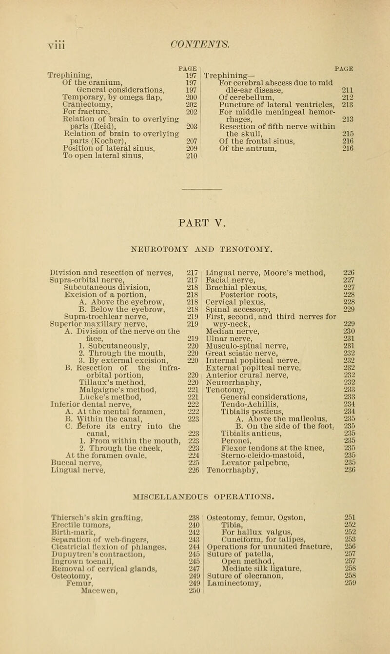 Ylll Trephining, Of the cranium, General considerations, Temporary, by omega flap, Craniectomy, For fracture, Relation of brain to overlying parts (Reid), Relation of brain to overly in parts (Kocher), Position of lateral sinus, To open lateral sinus, iGE PAGE 197 Trephining— 197 For cerebral abscess due to mid 197 die-ear disease, 211 200 Of cerebellum, 212 202 Puncture of lateral ventricles, 213 202 For middle meningeal hemor- rhages, 213 203 Resection of fifth nerve within the skull, 215 207 Of the frontal sinus, 216 209 Of the antrum, 216 210 PART V. NEUROTOMY AND TENOTOMY. Division and resection of nerves, Supra-orbital nerve, Subcutaneous division, Excision of a portion, A. Above the eyebrow, B. Below the eyebrow, Supra-trochlear nerve, Superior maxillary nerve, A. Division of the nerve on the face, 1. Subcutaneously, 2. Through the mouth, 3. By external excision, B. Resection of the infra- orbital portion, Tillaux's method, Malgaigne's method, Lticke's method, Inferior dental nerve, A. At the mental foramen, B. Within the canal, C. Before its entry into the canal, 1. From within the mouth, 2. Through the cheek, At the foramen ovale. Buccal nerve, Lingual nerve, 217 Lingual nerve, Moore's method, 226 217 Facial nerve, 227 218 Brachial plexus, 227 218 Posterior roots, 228 218 Cervical plexus, 228 218 Spinal accessory, 229 219 First, second, and third nerves for 219 wry-neck, 229 Median nerve, 230 219 Ulnar nerve, 231 220 Musculo-spinal nerve, 231 220 Great sciatic nerve, 232 220 Internal popliteal nerve. 232 External popliteal nerve, 232 220 Anterior crural nerve, 232 220 Neurorrhaphy, 232 221 Tenotomy, 233 221 General considerations, 233 222 Tendo-Achillis, 234 222 Tibialis posticus, 234 223 A. Above the malleolus, 235 B. On the side of the foot. 235 223 Tibialis anticus, 235 223 Peronei, 235 223 Flexor tendons at the knee, 235 221 Sterno-cleido-mastoid, 235 22.', Levator palpebral, 235 226 Tenorrhaphy, 236 MIKCKLLANICOLS OPKRATION8. Thiersch's skin grafting, 238 lie tumors, 240 Birth-mark, 242 Separation of web-lingers, 243 Cicatricial Bexlon of phlanges, 244 Dupuytren'a contraction, 215 ingrown toenail, 245 Removal of cervical glands, 247 O.-teotomy, 249 Femur, 249 Maccwen, 260 Osteotomy, femur, Ogston, 251 Tibia, 252 For hallux valgus, 252 (lunelform, for talipes, 258 Operations for ununited fracture, 256 Suture of patella, 257 Open method, 257 M'<liate silk ligature, 258 Suture of olecranon, 258 Laminectomy, 259