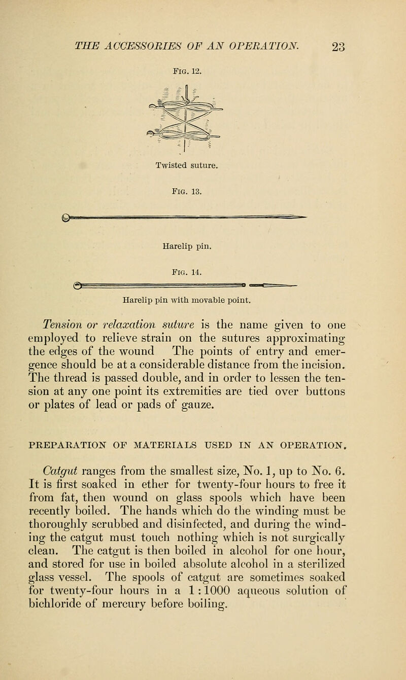 Fig. 12. Twisted suture. Fig. 13. e Harelip pin. Fig. 14. €S Harelip pin with movable point. Tension or relaxation suture is the name given to one employed to relieve strain on the sutures approximating the edges of the wound The points of entry and emer- gence should be at a considerable distance from the incision. The thread is passed double, and in order to lessen the ten- sion at any one point its extremities are tied over buttons or plates of lead or pads of gauze. PREPARATION OF MATERIALS USED IN AN OPERATION. Catgut ranges from the smallest size, No. 1, up to No. 6. It is first soaked in ether for twenty-four hours to free it from fat, then wound on glass spools which have been recently boiled. The hands which do the winding must be thoroughly scrubbed and disinfected, and during the wind- ing the catgut must touch nothing which is not surgically clean. The catgut is then boiled in alcohol for one hour, and stored for use in boiled absolute alcohol in a sterilized glass vessel. The spools of catgut are sometimes soaked for twenty-four hours in a 1 : 1000 aqueous solution of bichloride of mercury before boiling.
