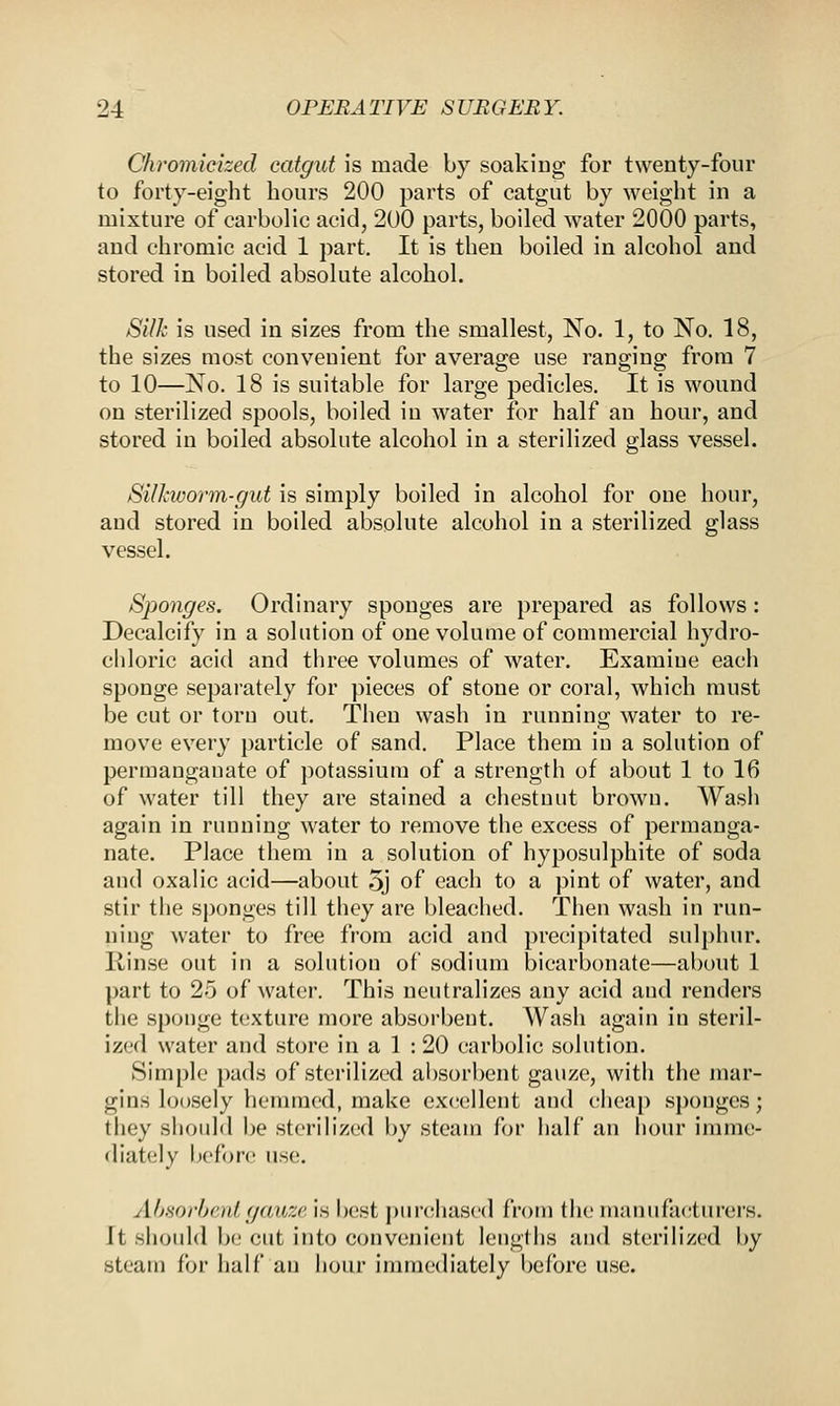 Chromicized catgut is made by soaking for twenty-four to forty-eight hours 200 parts of catgut by weight in a mixture of carbolic acid, 200 parts, boiled water 2000 parts, and chromic acid 1 part. It is then boiled in alcohol and stored in boiled absolute alcohol. Silk is used in sizes from the smallest, No. 1, to No. 18, the sizes most convenient for average use ranging from 7 to 10—No. 18 is suitable for large pedicles. It is wound on sterilized spools, boiled in water for half an hour, and stored in boiled absolute alcohol in a sterilized glass vessel. Silkworm-gut is simply boiled in alcohol for one hour, aud stored in boiled absolute alcohol in a sterilized glass vessel. Sponges. Ordinary sponges are prepared as follows: Decalcify in a solution of one volume of commercial hydro- chloric acid and three volumes of water. Examine each sponge separately for pieces of stone or coral, which must be cut or torn out. Then wash in running water to re- move every particle of sand. Place them in a solution of permanganate of potassium of a strength of about 1 to 16 of water till they are stained a chestnut brown. Wash again in running water to remove the excess of permanga- nate. Place them in a solution of hyposulphite of soda and oxalic acid—about 5j of each to a pint of water, and stir the sponges till they are bleached. Then wash in run- ning water to free from acid and precipitated sulphur, liinse out in a solution of sodium bicarbonate—about 1 part to 25 of water. This neutralizes any acid and renders the sponge texture more absorbent. Wash again in steril- ized water and store in a 1 : 20 carbolic solution. Simple pads of sterilized absorbent gauze, with the mar- gins loosely hemmed, make excellent and cheap sponges; they should be sterilized by steam for half an hour imme- diately before use. Absorbent gauze is best purchased from the manufacturers. It should be cut into convenient lengths and sterilized by steara for half an hour immediately before use.