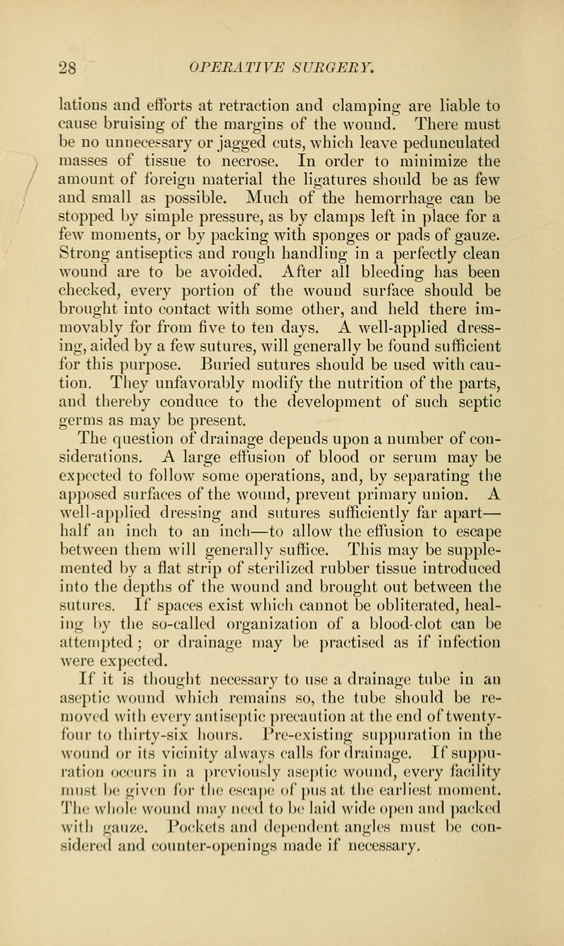 latioDS and efforts at retraction and clamping are liable to cause bruising of the margins of the wound. There must be no unnecessary or jagged cuts, which leave pedunculated masses of tissue to necrose. In order to minimize the amount of foreign material the ligatures should be as few and small as possible. Much of the hemorrhage can be stopped by simple pressure, as by clamps left in place for a few moments, or by packing with sponges or pads of gauze. Strong antiseptics and rough handliug in a perfectly clean wound are to be avoided. After all bleeding has been checked, every portion of the wound surface should be brought into contact with some other, and held there im- movably for from five to ten days. A well-applied dress- ing, aided by a few sutures, will generally be found sufficient for this purpose. Buried sutures should be used with cau- tion. They unfavorably modify the nutrition of the parts, and thereby conduce to the development of such septic germs as may be present. The question of drainage depends upon a number of con- siderations. A large effusion of blood or serum may be expected to follow some operations, and, by separating the apposed surfaces of the wound, prevent primary union. A well-applied dressing and sutures sufficiently far apart— half an inch to an inch—to allow the effusion to escape between them will generally suffice. This may be supple- mented by a flat strip of sterilized rubber tissue introduced into the depths of the wound and brought out between the sutures. If spaces exist which cannot be obliterated, heal- ing by the so-called organization of a blood-clot can be attempted; or drainage may be practised as if infection were expected. If it is thought necessary to use a drainage tube in an aseptic wound which remains so, the tube should be re- moval with every antiseptic precaution at the end of twenty- four to thirty-six hours. Pre-existing suppuration in the wound or its vicinity always calls for drainage. If suppu- ration occurs in a previously aseptic wound, every facility must be given for the escape of pus at the earliest moment. The whole wound may need to be laid wide open and packed with gauze. Pockets and dependent angles must be con- sidered and counter-openings made if necessary.