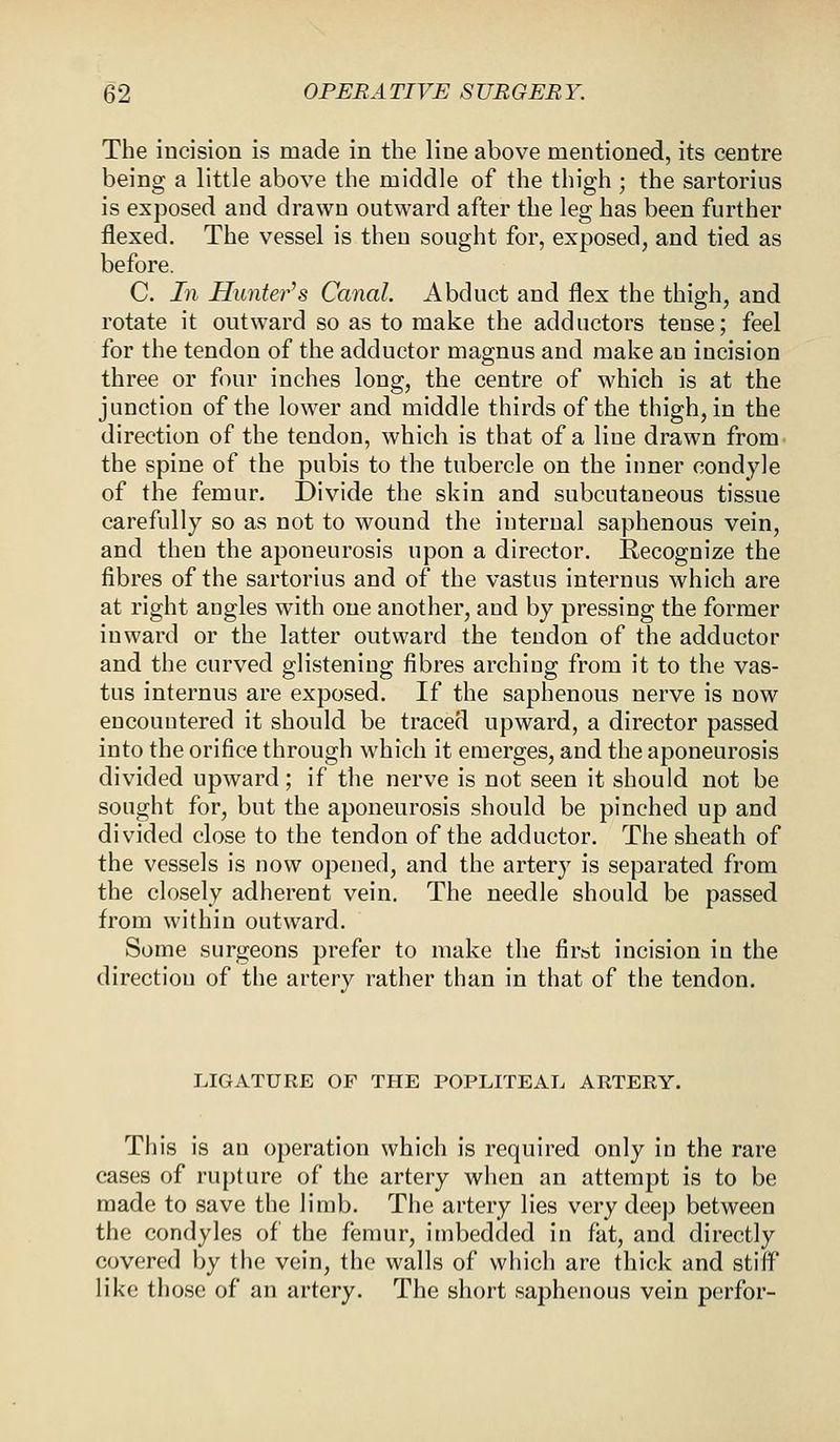 The incision is made in the line above mentioned, its centre being a little above the middle of the thigh ; the sartorius is exposed and drawn outward after the leg has been further flexed. The vessel is then sought for, exposed, and tied as before. C. In Hunter's Canal. Abduct and flex the thigh, and rotate it outward so as to make the adductors tense; feel for the tendon of the adductor magnus and make au incision three or four inches long, the centre of which is at the junction of the lower and middle thirds of the thigh, in the direction of the tendon, which is that of a liue drawn from the spine of the pubis to the tubercle on the inner condyle of the femur. Divide the skin and subcutaneous tissue carefully so as not to wound the internal saphenous vein, and then the aponeurosis upon a director. Recognize the fibres of the sartorius and of the vastus internus which are at right angles with one another, and by pressing the former inward or the latter outward the tendon of the adductor and the curved glistening fibres arching from it to the vas- tus internus are exposed. If the saphenous nerve is now encountered it should be traced upward, a director passed into the orifice through which it emerges, and the aponeurosis divided upward; if the nerve is not seen it should not be sought for, but the aponeurosis should be pinched up and divided close to the tendon of the adductor. The sheath of the vessels is now opened, and the artery is separated from the closely adherent vein. The needle should be passed from within outward. Some surgeons prefer to make the first incision in the direction of the artery rather than in that of the tendon. LIGATURE OF THE POPLITEAL ARTERY. This is an operation which is required only in the rare cases of rupture of the artery when an attempt is to be made to save the limb. The artery lies very deep between the condyles of the femur, imbedded in fat, and directly covered by the vein, the walls of which are thick and stiff like those of an artery. The short saphenous vein perfor-
