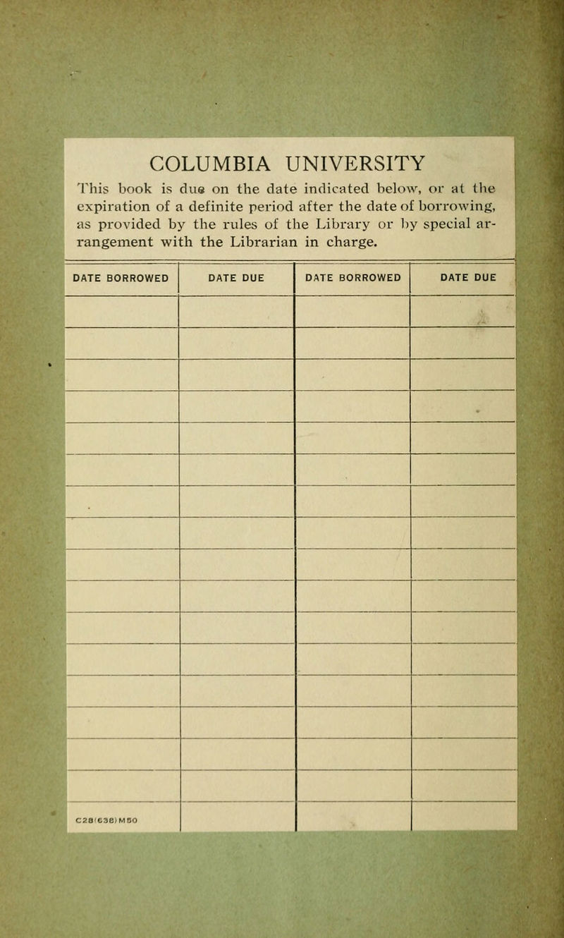 COLUMBIA UNIVERSITY This book is due on the date indicated below, or at the expiration of a definite period after the date of borrowing, as provided by the rules of the Library or by special ar- rangement with the Librarian in charge. DATE BORROWED DATE DUE DATE BORROWED DATE DUE c20'eae)MBo
