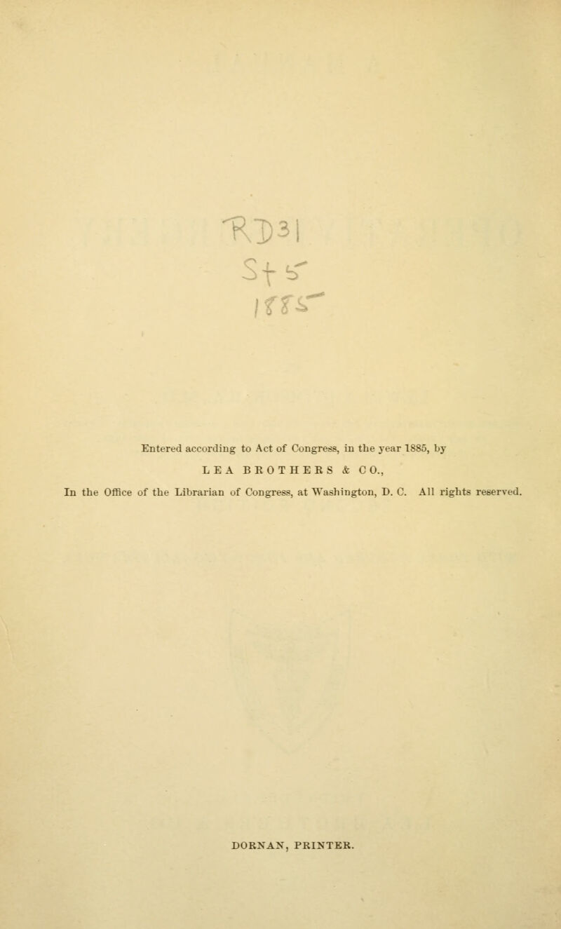 'Rl)3l Entered according to Act of Congress, in the year 1885, by LEA BROTHERS & CO., In the Office of the Librarian of Congress, at Washington, D. C. All rights reserved. DORNAN, PRINTER.