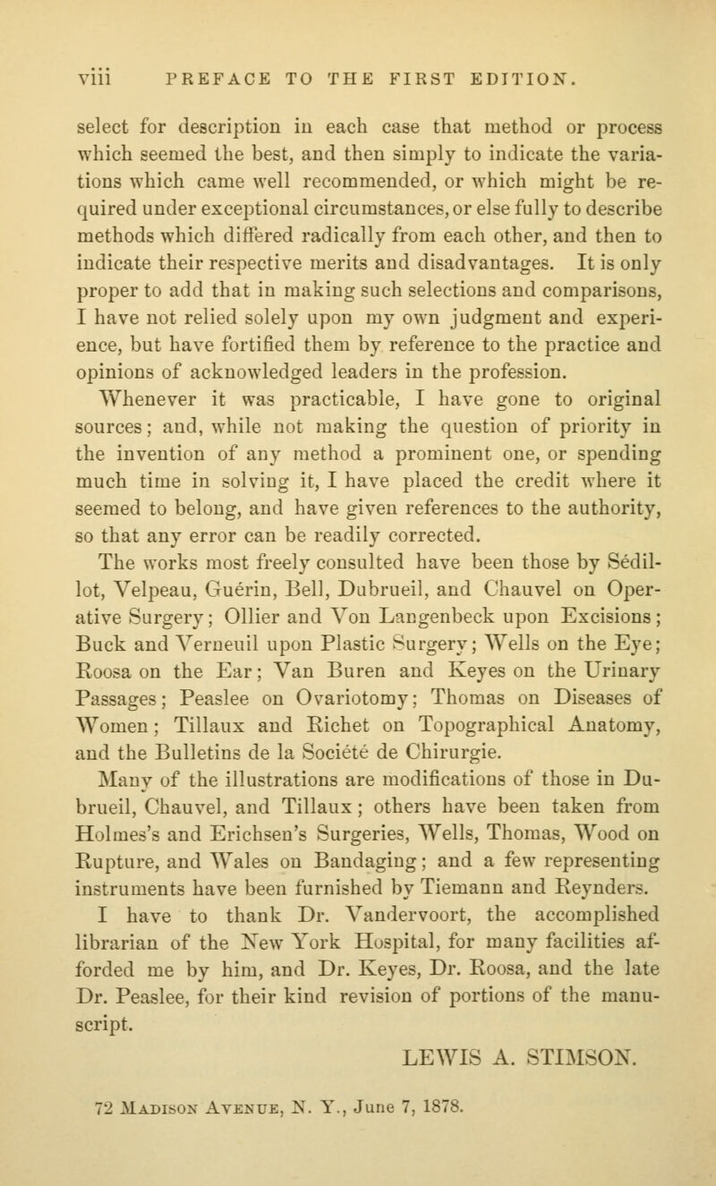 select for description in each case that method or process which seemed the best, and then simply to indicate the varia- tions which came well recommended, or which might be re- quired under exceptional circumstances, or else fully to describe methods which differed radically from each other, and then to indicate their respective merits and disadvantages. It is only proper to add that in making such selections and comparisons, I have not relied solely upon my own judgment and experi- ence, but have fortified them by reference to the practice and opinions of acknowledged leaders in the profession. Whenever it was practicable, I have gone to original sources; and, while not making the question of priority in the invention of any method a prominent one, or spending much time in solving it, I have placed the credit where it seemed to belong, and have given references to the authority, so that any error can be readily corrected. The works most freely consulted have been those by Sedil- lot, Velpeau, Guerin, Bell, Dubrueil, and Chauvel on Oper- ative Surgery; Oilier and Von Langenbeck upon Excisions; Buck and Verueuil upon Plastic Surgery; Wells on the Eye; Roosa on the Ear; Van Buren and Keyes on the Urinary Passages; Peaslee on Ovariotomy; Thomas on Diseases of Women; Tillaux and Richet on Topographical Anatomy, and the Bulletins de la Societe de Chirurgie. Many of the illustrations are modifications of those in Du- brueil, Chauvel, and Tillaux; others have been taken from Holmes's and Erichsen's Surgeries, Wells, Thomas, Wood on Rupture, and Wales on Bandaging; and a few representing instruments have been furnished by Tiemann and Reynders. I have to thank Dr. Vandervoort, the accomplished librarian of the New York Hospital, for many facilities af- forded me by him, and Dr. Keyes, Dr. Roosa, and the late Dr. Peaslee, for their kind revision of portions of the manu- script. LEWIS A. STIMSON. 72 Madison Avenue, N. Y., June 7, 1878.