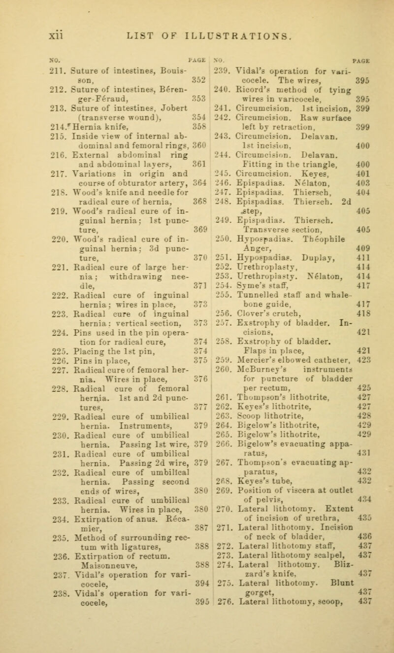 352 354 358 368 369 211. Suture of intestines, Bouis- son, 212. Suture of intestines, B^ren- ger-Feraud, 213. Suture of intestines, Jobert ftransverse wound), 214/Hernia knife, 215. Inside view of internal ab- dominal and femoral rings, 360 216. External abdominal ring and abdominal layers, 361 217. Variations in origin and cour?e of obturator artery, 364 218. Wood's knife and needle for radical cure of hernia, 219. Wood's radical cure of in- guinal hernia; 1st punc- ture, 220. Wood's radical cure of in- guinal hernia: 3d punc- ture, 221. Radical cure of large her- nia ; withdrawing nee- dle, 222. Radical cure of inguinal hernia : wires in place, 223. Radical cure of inguinal hernia : vertical section, 224. Pins used in the pin opera- tion for radical cure, 225. Placing the 1st pin, 220. Pins in place, 227. Radical cure of femoral her- nia. Wires in place, 228. Radical cure of femoral 1st and 2d punc- 239. 240. 241. 242. 243. 244. 245. 246. 247. 248. 249. 250. 229. 230. 231. 232. 233. 234. 235. 236. 237. hernia. tures. Radical hernia. Radical cure of umbilical Instruments, cure of umbilical hernia. Passing 1st wire, 379 Radical cure of umbilical hernia. Passing 2d wire, Radical cure of umbilical hernia. Passing second ends of wires, Radical cure of umbilical hernia. Wires in place, Extirpation of anus. Reca- mier. Method of surrounding rec- tum with ligatures, Extirpation of rectum. Maisonueuve, Vidal's operation for vari- cocele, 238. Vidal's operation for vari- cocele. PAGE Vidal's operation for vari- cocele. The wires, 395 Ricord's method of tying wires in varicocele, 395 Circumcision. 1st incision, 399 Circumcision. Raw surface left by retraction. Circumcision. Delavan 1st incision, Circumcision. Delavan Fitting in the triangle Circumcision. Keyes, Epispadias. Nelaton, Thiersch, Thiersch. Epispadias Epispadias, .step, Epispadias. 399 400 400 401 403 404 2d 405 405 37U 251. 252. 253. 371 254. 255. 373 256. 373 257. 374 258. 374 375 259. 260. 376 261. 377 262. 263. 379 264. 265. 379 266. 379 267. i 268. ,380 269. .380 270. 387 271. 388 272. 273. 388 274. 394 275. 395 276. Thiersch. Transverse section. Hypospadias. Theophile Anger, 409 Hypospadias. Duplay, 411 Urethroplasty, 414 Urethroplasty. Xelaton, 414 Syme's staff, 417 Tunnelled staff and whale bone guide, 417 Clover's crutch, 418 Exstrophy of bladder. In- cisions, 421 Exstrophy of bladder. Flaps in place, 421 Mercier's elbowed catheter, 423 McBurney'fi instruments for y>uncture of bladder per rectum, 425 Thompson's lithotrite, 427 Keyes's lithotrite, 427 Scoop lithotrite, 428 Bigelow's lithotrite, 429 Bigelow's lithotrite, 429 Bigelow's evacuating appa- ratus, 431 Thompson's evacuating ap- paratus, 432 Keyes's tube, 432 Position of viscera at outlet of pelvis, 434 Lateral lithotomy. Extent of incision of urethra, 435 Lateral lithotomy. Incision of neck of bladder, 436 Lateral lithotomy staff, 437 Lateral lithotomy scalpel, 437 Lateral lithotomy. Bliz- zard's knife. 437 Lateral lithotomy. Blunt gorget, 437 Lateral lithotomy, scoop, 437