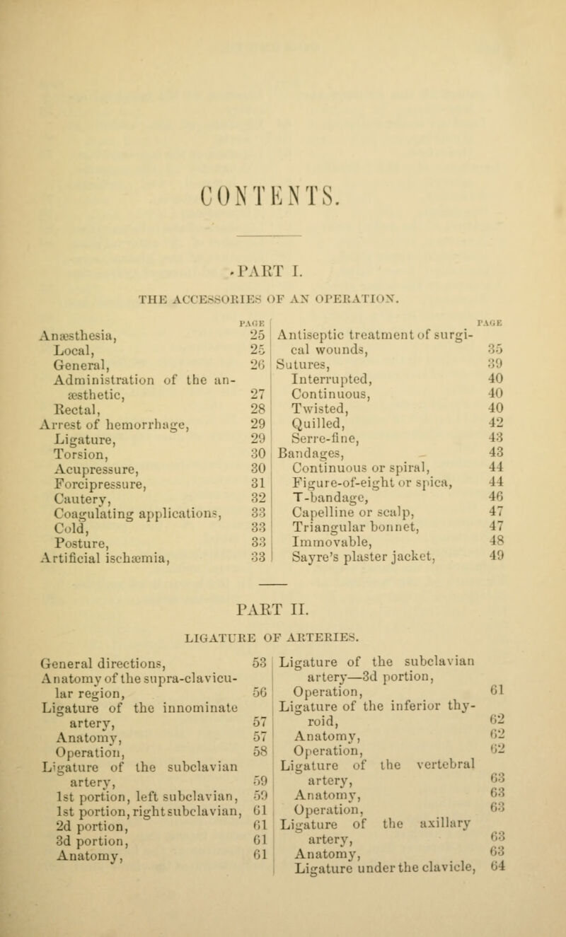 CONTENTS. .PART I. THE ACCE© SOEIEri OF AN OPERATION'. p.vr.E PAGE Anesthesia, 25 A ntiseptic treatment of surgi - Local, 25 cal wounds, 35 General, 20 S utures. 39 Administration of the an- Interrupted, 40 esthetic, 27 Continuous, 40 Rectal, 28 Twisted, 40 Arrest of hemorrhage, 29 Quilled, 42 Ligature, 29 Serre-fine, 43 Torsion, 30 Bandages, 43 Acupressure, 30 Continuous or spiral. 44 Forcipressure, 31 Figure-of-eight or spica, 44 Cautery, 32 T-bandagc, 46 Coagulating application ?, 33 Capelline or scalp. 47 Cold, 33 Triangular bonnet. 47 Posture, 33 Immovable, 48 Artificial ischaemia, 33 PAR T Sayre's plaster jacket, II. 49 LIGATURE OF ARTERIES. General directions, Anatomy of the supra-clavicu- lar region, Ligature of the innominate artery. Anatomy, Operation, Ligature of artery, 1st portion, left subclavian, 1st portion,rightsubclavian, 2d portion, 3d portion, Anatomy, the subclavian 53 ! Ligature of the subclavian i artery—3d portion, 50 ' Operation, j Ligature of the inferior thy- 57 1 roid, 57 I Anatomy, 58 ' Operation, Ligature of the vertebral 59 artery, oO Anatomy, Gl Operation, (U Ligature of the axillary 61 artery, 61 j Anatomy, Ligature under the clavicle. 61 62 62 62 63 63 63 63 63 64