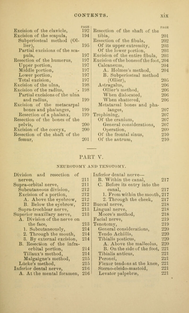 Excision of the clavicle, 192 Resection of the shaft of the Excision of the scapula, 194 tibia. 201 Subperiosteal method (Oi- Resection of the fibula, 202 lier), 195 Of its upper extremity, 208 Partial excisions of the sca- Of the lower portion. 203 pula, 197 pjxcision of the entire fibula. 20:{ Resection of the humerus, 197 Excision of the bonesof the foot , 204 Upper portion, 197 Calcaneum, 204 Middle portion, 197 A. Holmes's method. 204 Lower portion, 197 B. Subperiosteal method Total excision, 197 (Oilier), 205 Excision of the ulna. 198 Astragalus, 206 Excision of the radius. 198 Ollier's method, 206 Partial excisions of the ulna When dislocated. 206 and radius. 199 When shattered, 206 Excision of the metacarpal Metatarsal bones and pha- bones and phalanges. 199 langes. 207 Resection of a phalanx, 199 Trephining, 207 Resection of the bones of the Of the cranium, 207 pelvis, 200 General considerations, 207 Excision of the coccyx, 200 Operation, 209 Resection of the shaft of the Of the frontal sinus. 210 femur, 201 Of the antrum. 210 PAR T V. I\^EUROTOMY A SD TENOTOMY. Division and resection of Inferior dental nerve— nerves, 211 B. W^ithin the canal. 217 Supra-orbital nerve. 211 C. Before its entry into the Subcutaneous division, 212 canal. 217 Excision of a portion. 212 1. From within the mouth ,217 A. Above the eyebrow, 212 2. Through the cheek. 217 B. Below the eyebrow, 212 Buccal nerve, 218 Siipra-trochlear nerve. 213 Lingual nerve, 218 Superior maxillar}' nerve. 213 Moore's method. 218 A. Division of the nerve on Facial nerve. 219 the face. 213 Tenotomy, 219 1. Subcutaneously, 214 General considerations, 220 2. Through the mouth. 214 Tendo Achillis, 220 3. By external excision. 214 Tibialis posticus, 220 B. Resection of the infra- A. Above the malleolus. 220 orbital portion, 214 B. On the side of the foot, 221 Tillaux's method, 214 Tibialis anticus, 221 Malgaigne's method. 215 Peronei, 221 Liicke's method. 215 Flexor tendons at the knee, 221 Inferior dental nerve, 216 Sterno-cleido-mastoid, 221 A. At the mental foramen. 216 Levator palpebrie. 221