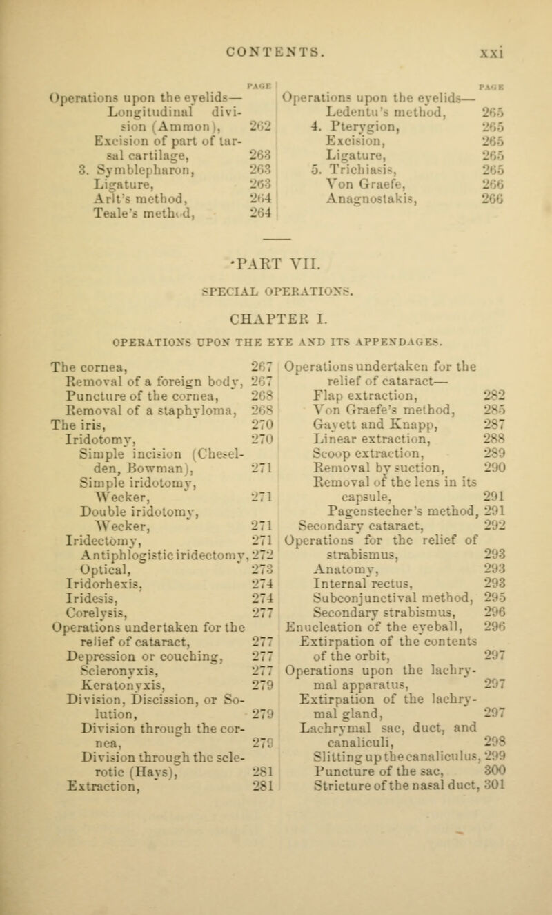 PAGE i PA'iK •erations upon the ey elids— Operations upon the eyelids— Longitudinal divi- Ledentu's method, 265 sion (Amnion ), 2»i'J 4. Pterygion, 265 Excision of part of tar- Excision, 265 sal cartilage, 263 Ligature, 265 3. Syniblepharon, 2G3 5. Trichiasis, 265 Ligature, 2»53 Yon Graefe, 266 Arlt's method, 2»i4 Anagnoslakis, 266 Teale's methi d, 264 •PART VIL SPECIAL OPERATIONS. CHAPTER I. OPERATIONS UPON' THE EYE AND ITS APPENDAGES. The cornea, Removal of a foreign body, Puncture of the cornea, Removal of a sLaphvloma, The iris, Iridotomy, Simple incision (Chesel- den, Bowman), Simple iridotomy, Wecker, Double iridotomy, Wecker, Iridectomy, Antiphlogistic iridectomy, Optical, Iridorhexis. Iridesis, Corelysis, Operations undertaken for the relief of cataract, Depression or couching, Scleronyxis, Keratonyxis, Division, Discission, or So- lution, Division through the cor- nea, Division through the scle- rotic (Hays), Extraction, 2G7 Operations undertaken for the 267 relief of cataract— 208 Flap extraction. 282 208 Von Graefe's method, 285 270 Gayett and Knapp, 287 270 Linear extraction. 288 Sco«.)p extraction. 289 271 Removal by suction. Removal of the lens in its 290 271 capsule. 291 Pagenstecher's method. 291 271 Secondary cataract, 292 271 Operations for the relief of 272 strabismus. 293 273 Anatomy, 293 274 Internal rectus, 293 274 Subconjunctival method, 295 277 Secondary strabismus, 296 Enucleation of the eyeball. 296 277 Extirpation of the contents 277 of the orbit, 297 277 Operations upon the lachry- 279 mal apparatus, Extirpation of the lachr^'- 297 279 mal gland. Lachrymal sac, duct, and 297 27C canaliculi, 298 Slitting up the canaliculus ,299 281 Puncture of the sac, 300 281 Stricture of the nasal duct, ,301