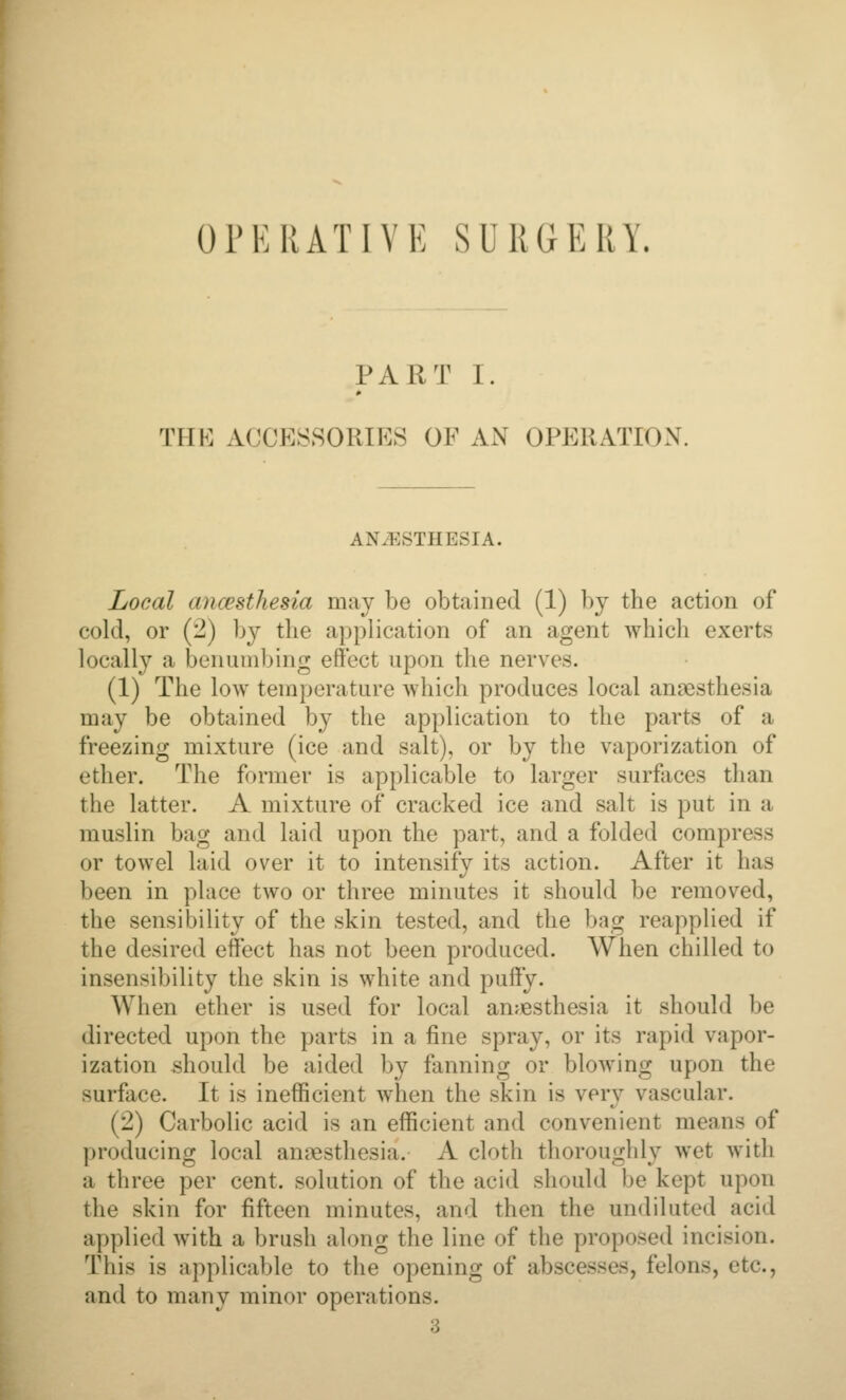 OrERATIVE SURdERY. PART I. THE ACCESSORIES OF AN OPERATION. ANESTHESIA. Local ancesthesia may be obtained (1) by the action of cold, or (2) by the application of an agent which exerts locally a benumbing effect upon the nerves. (1) The low temperature which produces local anaesthesia may be obtained by the application to the parts of a freezing mixture (ice and salt), or by the vaporization of ether. The former is applicable to larger surfaces than the latter. A mixture of cracked ice and salt is put in a muslin bag and laid upon the part, and a folded compress or towel laid over it to intensify its action. After it has been in place two or three minutes it should be removed, the sensibility of the skin tested, and the bag reapplied if the desired effect has not been produced. When chilled to insensibility the skin is white and puffy. When ether is used for local anjjesthesia it should be directed upon the parts in a fine spray, or its rapid vapor- ization should be aided by fanning or blowing upon the surface. It is inefficient when the skin is very vascular. (2) Carbolic acid is an efficient and convenient means of producing local annesthesia. A cloth thoroughly wet with a three per cent, solution of the acid should be kept upon the skin for fifteen minutes, and then the undiluted acid applied with a brush along the line of the proposed incision. This is applicable to the opening of abscesses, felons, etc., and to many minor operations. 3