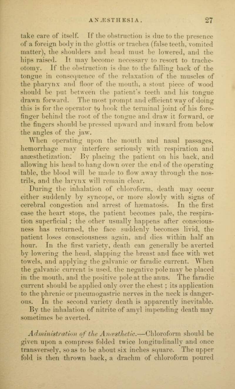 take care of itself. If tlie ohstriietion is due to the presence nf a foreign body in tlie glottis or trachea (false teeth, vomited matter), the sh(»uldei*s and head must be lowered, and the hips raised. It may become necessary to resort to trache- otomy. If the oltstruction is due to the fallinir back of the tongue in c(»nse«|uence of the relaxation of the muscles of the pharynx and floor of the mouth, a stout piece of wood should be put between the patient's teeth and his tongue drawn forward. The most [)rompt and efficient Avay of doing this is for the operator to hook the terminal joint of his fore- finger behind the root of the tongue an<l draw it forward, or the fingers should I>e pressed upward an*] inward from below the angles of the jaw. When operating upon the mouth and nasal passages, hemorrhage may interfere seriously with respiration and aniesthetization: By placing the patient on his back, and allowing his head to hang down over the end of the operating table, the blood will be made to flow awav throucrh the nos- trils, and the larynx will remain clear. During the inhalation of chloroform, death may occur either suddenly by syncope, or more slowly with signs of cerebral congestion and arrest of hi^matosis. In the first case the heart stops, the patient becomes pale, the respira- tion superficial; the other usually happens after conscious- ness has returned, the face suddenly becomes livid, the patient loses consciousness again, and dies within half an hour. In the first variety, death can generally be averted by lowering the head, slapping the breast and fiice with wet towels, and applying the galvanic or faradic current. When the galvanie current is nse<l. the negative pole may be placed in the mouth, and the positive pole at the anus. The faradic current should be applied only over the chest; its application to the phrenic or pneumogastric nerves in the neck is danger- ous. In the second variety death is apparently inevitable. Bv the inhalati(^n of nitrite of amvl imnendinij death mav sometimes be averted. Adniinistratinn of the An'istlidic.—Chloroform should be given upon a compress folded twice longitudinally and once transversely, so as to be about six inches stjuare. The upper fold is then thrown back, a drachm of chloroform poured
