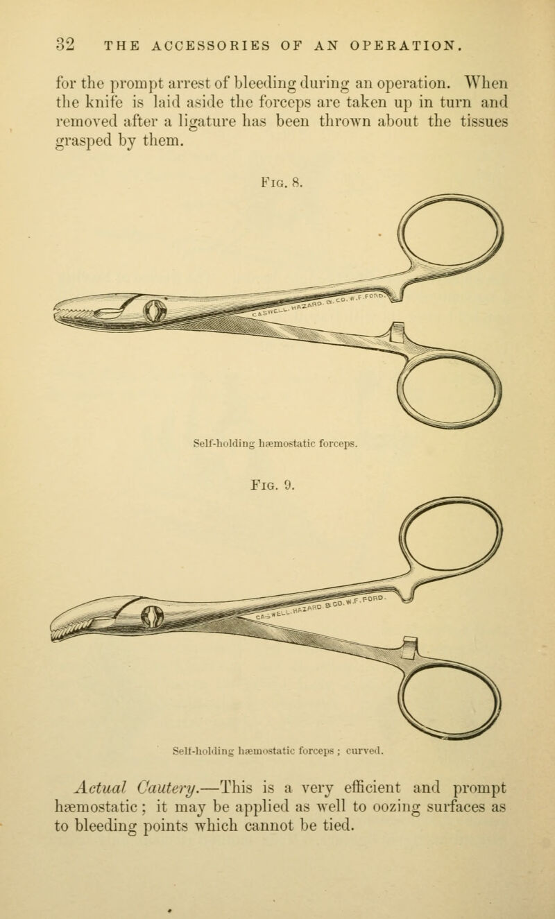 for the prompt arrest of bleeding during an operation. When the knife is hud aside the forceps are taken up in turn and remoA^ed after a ligature has been thrown about the tissues grasped by them. Fig. 8. Self-holding hjemostatic forceps. Fig. 9. Sell-lioMing haemostatic forceps ; curved. Actual Cautery.—This is a very efficient and prompt haemostatic; it may be applied as well to oozing surfaces as to bleeding points which cannot be tied.