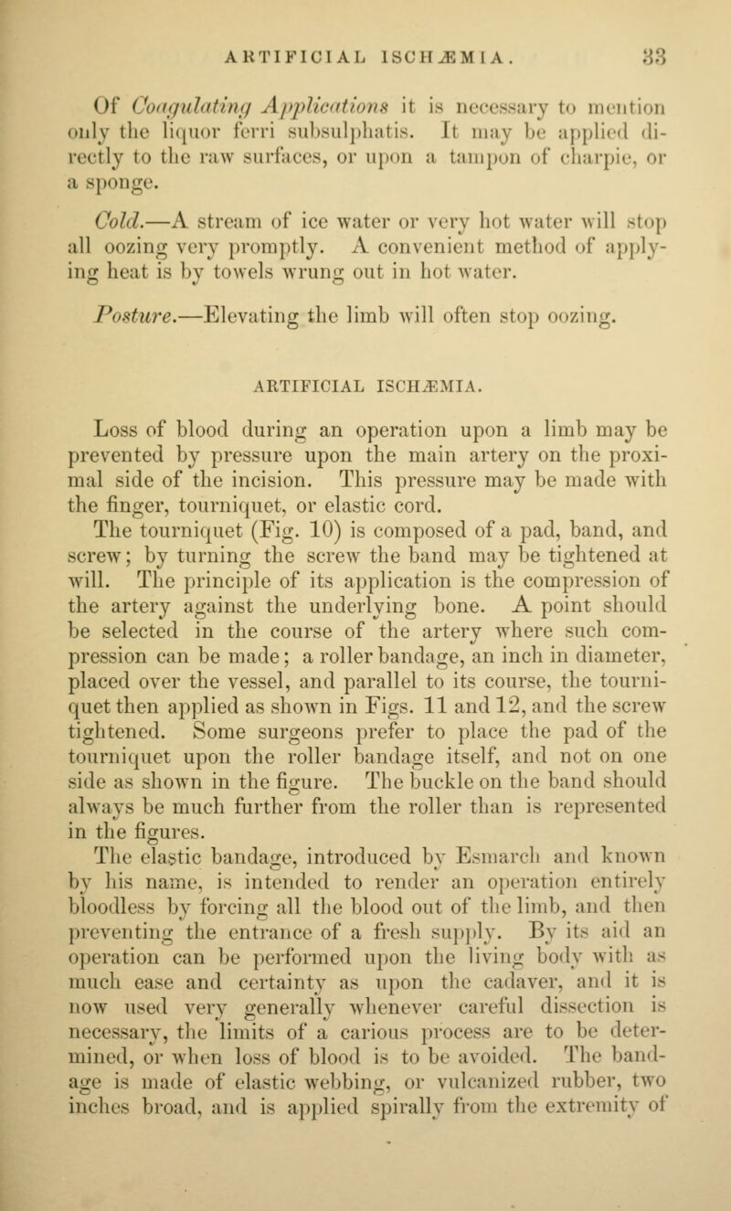 Of Codguhitinfi Apj^Ucatiojis it is necessary to mention only tlie li({U()r ferri subsiilpliatis. It may be af)plie(l di- rectly to the raw surfaces, or upon a tampon of charpie, or a sponge. Cold.—A stream of ice water or very hot water will stop all oozing very promptly. A convenient method of apply- ing heat is by towels wrung out in hot water. Posture.—Elevating the limb will often stop oozing. ARTIFICIAL ISCHiEMIA. Loss of blood during an operation upon a limb may be prevented by pressure upon the main artery on the proxi- mal side of the incision. This pressure may be made with the finger, tourniquet, or elastic cord. The tourniquet (Fig. 10) is composed of a pad, band, and screw; by turning the screw the band may be tightened at will. The principle of its application is the compression of the artery against the underlying bone. A point should be selected in the course of the artery where such com- pression can be made; a roller bandage, an inch in diameter, placed over the vessel, and parallel to its course, the tourni- quet then applied as shown in Figs. 11 and 12, and the screw tightened. Some surgeons prefer to place the pad of the tourniquet upon the roller bandage itself, and not on one side as shown in the figure. The buckle on the band should always be much further from the roller than is represented in the figures. The elastic bandage, introduced by Esmarch and known by his name, is intended to render an operation entirely bloodless bv forcino- all the blood out of the limb, and then preventing the entrance of a fresh su})ply. By its aid an operation can be performed upon the living body with as much ease and certainty as upon the cadaver, and it is now used very generally whenever careful dissection is necessary, the limits of a carious process are to be deter- mined, or when loss of blood is to be avoided. The band- aire is made of elastic webbinir, or vulcanized rubber, two inches broad, and is applied spirally from the extremity of