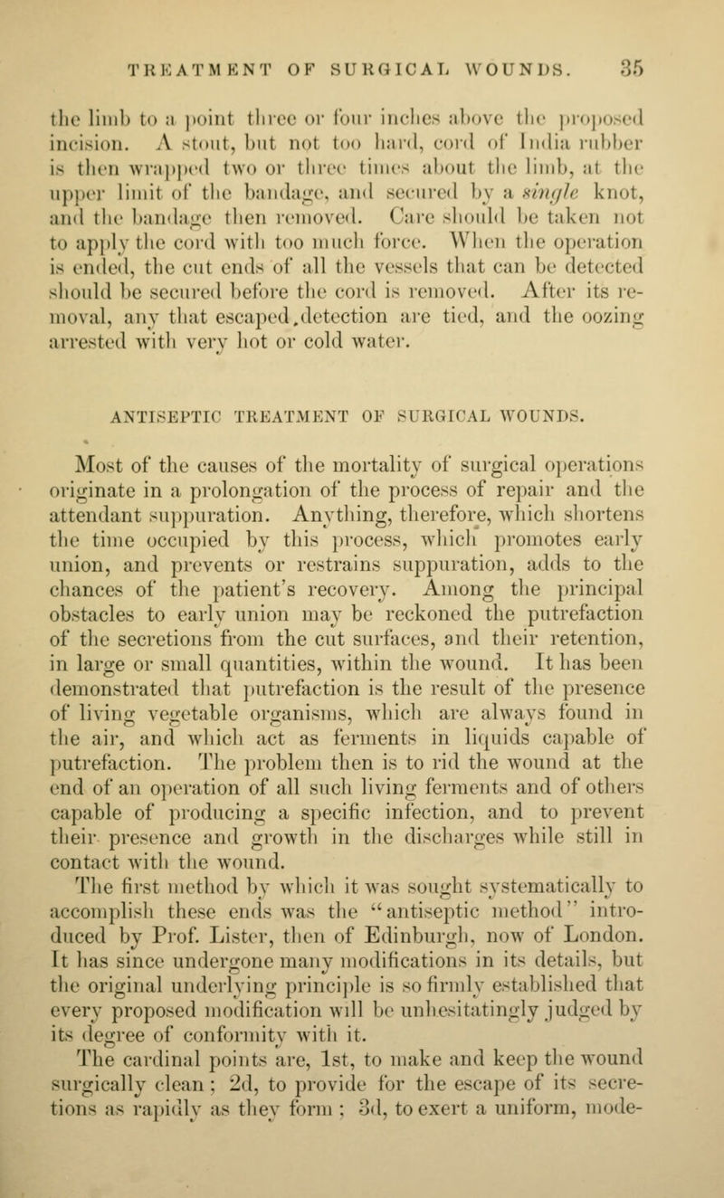 the limb to a jioiiit three or lour iiiclies above tlic |iroj)ose(l incision. A stout, but not too hard, cord of India rubber is tlien wra}>|)cd two or tiirec times about tlie limb, at the upper limit of the banda<j;e, and secured by a single knot, and the bandajze then removed. Care should lie taken not to apply the cord with too much force. When the operation is ended, the cut ends of all the vessels that can be detecte<l should be secured before the cord is removed. After its re- moval, any that escaped.detection are tied, and the oozini; arrested with verv hot or cold water. ANTISEPTIC TREATMENT OF SURGICAL WOUNDS. Most of the causes of the mortality of surgical operations originate in a prolongation of tlie process of repair and the attendant su})puration. Anything, therefore, which shortens the time occupied by this process, wdiich promotes early union, and prevents or restrains suppuration, adds to the chances of the patient's recovery. Among the jirincipal obstacles to early union may be reckoned the putrefaction of the secretions from the cut surfaces, and their retention, in large or small quantities, within the w^ound. It has been demonstrated that juitrefaction is the result of the presence of livino; vegetable oro-anisms, which are alwavs found in the air, and which act as ferments in liquids capable of l)Utrefaction. The problem then is to rid the w^ound at the end of an oi)eration of all such living ferments and of others capable of producing a s])ecific infection, and to prevent their presence and growth in the discharges while still in contact with the wound. The first method by which it was sought systematically to accomplish these ends was the antiseptic method intro- duced by Prof. Lister, then of Edinburgh, now of London. It has since undergone many modifications in its details, but the original underlying principle is so firmly established that every proposed modification wdl be unhesitatingly judged by its degree of conformity with it. The cardinal points are, 1st, to make and keep the wound surgically clean ; 2d, to provide for the escape of its secre- tions as rajiidly as they form ; 3d, to exert a uniform, mode-