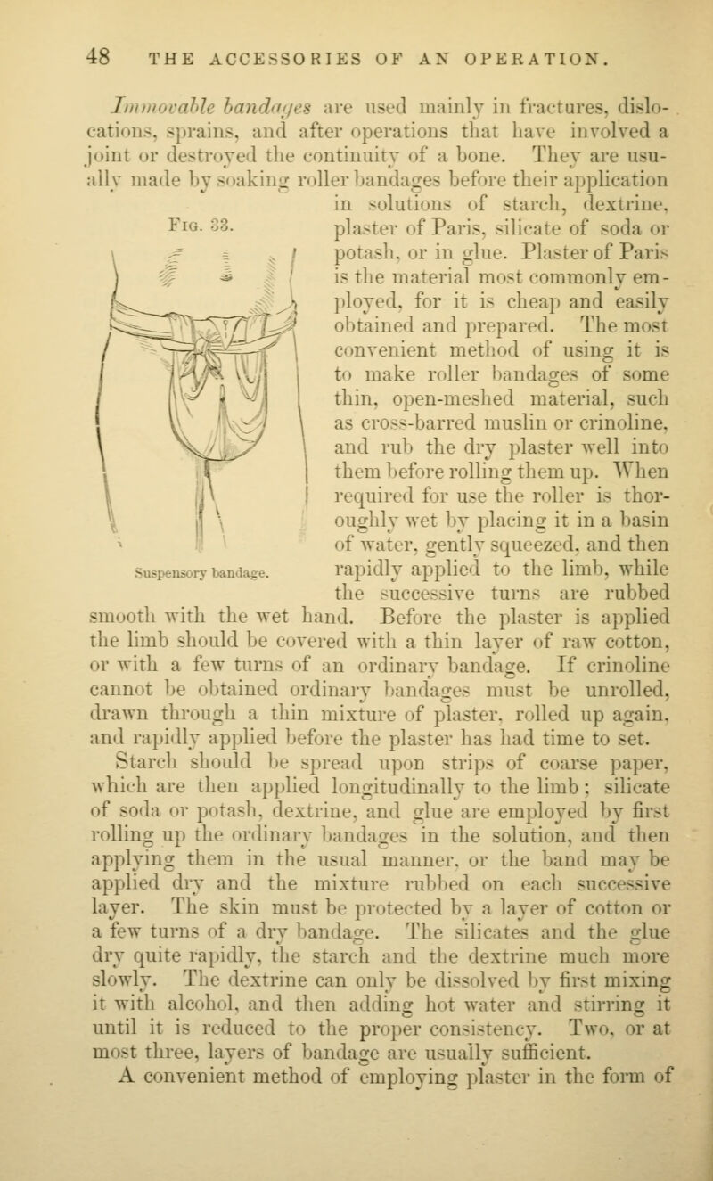 Fig. 33. Suspensory bandage. ImmovaJilc hanchf'/es are used mainly in fi-aetures. di.<lo- eations, sprains, and after operations that have involved a joint or destroyed the continuitv of a bone. They are usu- ally made by soakinpr roller bandages before their application in solutions of starch, dextrine, planter of Paris, silicate of soda or potash, or in iilue. Plaster of Paris is the material most commonly em- ployed, for it is cheap and easily obtained and prepared. The most convenient method of using it is to make roller bandages of some thin, open-meshed material, such \V\ /ii^\>7 \ ^^ cross-barred muslin or crinoline, \^yj^// 1 and rub the dry plaster well into ■^ ' them before rolling them up. When I'equired for use the roller is thor- oughly wet by placing it in a basin of water, gently squeezed, and then rapidly applied to the limb, while the successive turns are rubbed smooth with the wet hand. Before the plaster is applied the limb should be covered with a thin layer of raw cotton, or with a few turns of an ordinary bandage. If crinoline cannot be obtained ordinary bandages must be unrolled, drawn through a thin mixture of plaster, rolled up again, and rajiidly applied before the plaster has had time to set. Starch should be spread upon strips of coarse paper, which are then applied longitudinally to the limb; silicate of soda or potash, dextrine, and glue are employed by first rolling up the orthnary l^andages in the solution, and then applying them in the usual manner, or the band may be applied dry and the mixture rubbed on each successive layer. The skin must be protected by a layer of cotton or a few turns of a dry bandage. The silicates and the glue dry quite rapidly, the starch and the dextrine much more slowly. The dextrine can only be dissolved by first mixing it with alcohol, and then adding hot water and stirrinir it until it is reduced to the proper consistency. Two, or at most three, layers of bandase are usually sufficient. A convenient method of employino: plaster in the fonn of