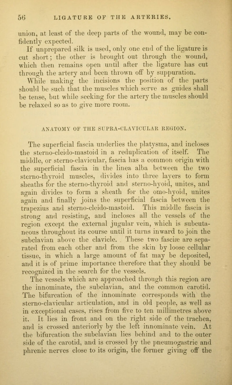 union, at least of the deep parts of the wound, may be con- fidently expected. If unprepared silk is used, only one end of the ligature is cut short; the other is brought out through the wound, which then remains open until after the ligature has cut through the artery and been thrown off by suppuration. While making the incisions the position of the parts should be such that the muscles which serve as guides shall be tense, but while seeking for the artery the muscles should be relaxed so as to give more room. ANATOMY OF THE SUPRA-CLAVICULAR REGION. The superficial fascia underlies the platysma, and incloses the sterno-cleido-mastoid in a reduplication of itself. The middle, or sterno-clavicular, fascia has a common origin with the superficial fascia in the linea alba between the two sterno-thyroid muscles, divides into three layers to form sheaths for the sterno-thyroid and sterno-hyoid, unites, and attain divides to form a sheath for the omo-hyoid, unites ao-ain and finally joins the superficial fascia between the trapezius and sterno-cleido-mastoid. This middle fascia is strong and resisting, and incloses all the vessels of the reo-ion except the external jugular vein, which is subcuta- neous throughout its course until it turns inward to join the subclavian above the clavicle. These two fascij:e are sepa- rated from each other and from the skin by loose cellular tissue, in which a large amount of fat may be deposited, and it is of prime importance therefore that they should be recoo-nized in the search for the vessels. The vessels which are approached through this region are the innominate, the subclavian, and the common carotid. The bifurcation of the innominate corresponds with the sterno-clavicular articulation, and in old people, as well as in exceptional cases, rises from five to ten millimetres above it. It lies in front and on the right side of the trachea, and is crossed anteriorly by the left innominate vein. At the bifurcation the subclavian lies behind and to the outer side of the carotid, and is crossed by the pneumogastric and phrenic nerves close to its origin, the former giving off the
