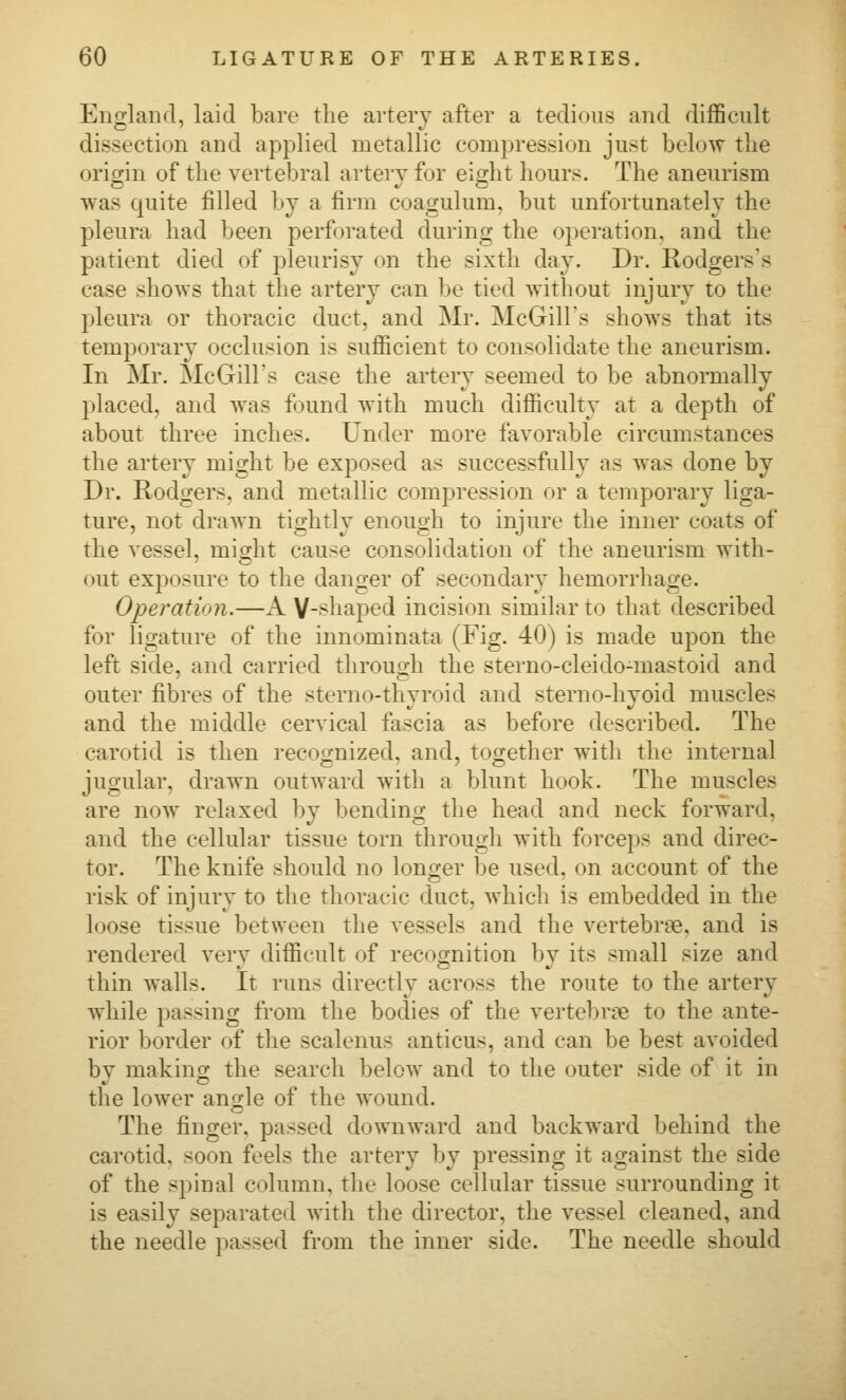 England, laid bare the artery after a tedious and difficult dissection and applied metallic compression just below the oricrin of the vertebral artery for eiorht hours. The aneurism was quite filled by a firm coagulum. but unfortunately the pleura had been perforated during the operation, and the patient died of pleurisy on the sixth day. Dr. Rodgers's case shows that the artery can be tied without injury to the pleura or thoracic duct, and Mr. McGills shows that its temporary occlusion is sufficient to consolidate the aneurism. In Mr. McGills case the artery seemed to be abnormally placed, and was found with much difficulty at a depth of about three inches. Under more favorable circumstances the artery might be exposed as successfully as was done by Dr. Rodgers, and metallic compression or a temporary liga- ture, not drawn tightly enough to injure the inner coats of the vessel, might cause consolidation of the aneurism with- out exposure to the danger of secondary* hemorrhage. Operation.—A Y-s^haped incision similar to that described for ligature of the innominata (Fig. 40) is made upon the left side, and carried through the sterno-cleido-mastoid and outer fibres of the sterno-thyroid and sterno-hyoid muscles and the middle cervical fascia as before described. The carotid is then recocjnized, and, together with the internal jugular, drawn outward with a blunt hook. The muscles are now relaxed by bending the head and neck forward, and the cellular tissue torn through with forceps and direc- tor. The knife should no longer be used, on account of the risk of injury to the thoracic duct, which is embedded in the loose tissue between the vessels and the vertebrae, and is rendered very difficult of recognition by its small size and thin walls. It runs directly across the route to the artery while passing from the bodies of the vertel)rLe to the ante- rior border of the scalenus anticus, and can be best avoided by making the search below and to the outer side of it in the lower angle of the wound. The finger, passed downward and backward behind the carotid, soon feels the artery by pressing it against the side of the spinal column, the loose cellular tissue surrounding it is easily separated with the director, the vessel cleaned, and the needle passed from the inner side. The needle should