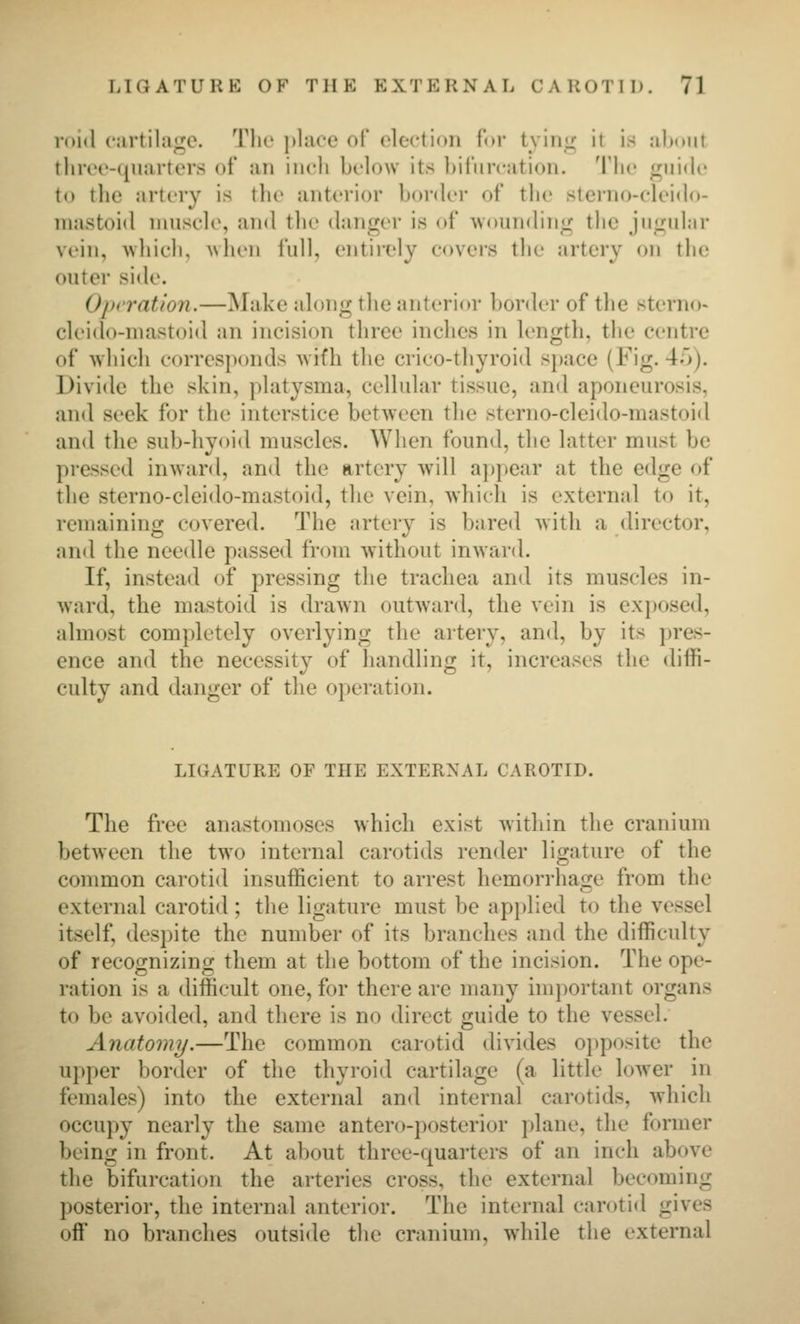roid (irtihiiic. Tlic ])la('e ol election for tviiiir it is .-ilxmt three-quarters of an incli below its bil'iircation. Tlic f^uide to tlie artery is the anterior border of the sterno-eleido- niastoid nuisele, and the danger is of wounding the jugular vein, wliieh, when full, entirely covers the artery on the outer side. Oprration.—]\Iake along the anterior border of the sterno« cleido-niastoid an incision three inches in length, the centre of which corresponds wifh the crico-thyroid space (Fig. 45). Divide the skin, platysma, cellular tissue, and aponeurosis, and seek for the interstice between the sterno-cleido-mastoid and the sub-hyoi<l muscles. When found, the latter must be pressed inward, and the artery will a])pear at the edge of the sterno-cleido-mastoid, the vein, which is external to it, remaining covered. The artery is bared with a director, and the needle passed from without inward. If, instead of pressing the trachea and its muscles in- ward, the mastoid is drawn outward, the vein is exposed, almost completely overlying the artery, and, by its pres- ence and the necessity of handling it, increases the diffi- culty and danger of the operation. LIGATURE OF THE EXTERNAL CAROTID. The free anastomoses which exist within the cranium between the two internal carotids render ligature of the common carotid insufficient to arrest hemorrhage from the external carotid; the ligature must be applied to the vessel itself, despite the number of its branches and the difficulty of recognizing them at the bottom of the incision. The ope- ration is a difficult one, for there are many important organs to be avoided, and there is no direct guide to the vessel. Anatomy.—The common carotid divides opposite the upper border of the thyroid cartilage (a little lower in females) into the external and internal carotids, which occupy nearly the same antero-posterior plane, the former being in front. At about three-quarters of an inch above the bifurcation the arteries cross, the external becoming posterior, the internal anterior. The internal carotid gives oft no branches outside tlie cranium, while the external