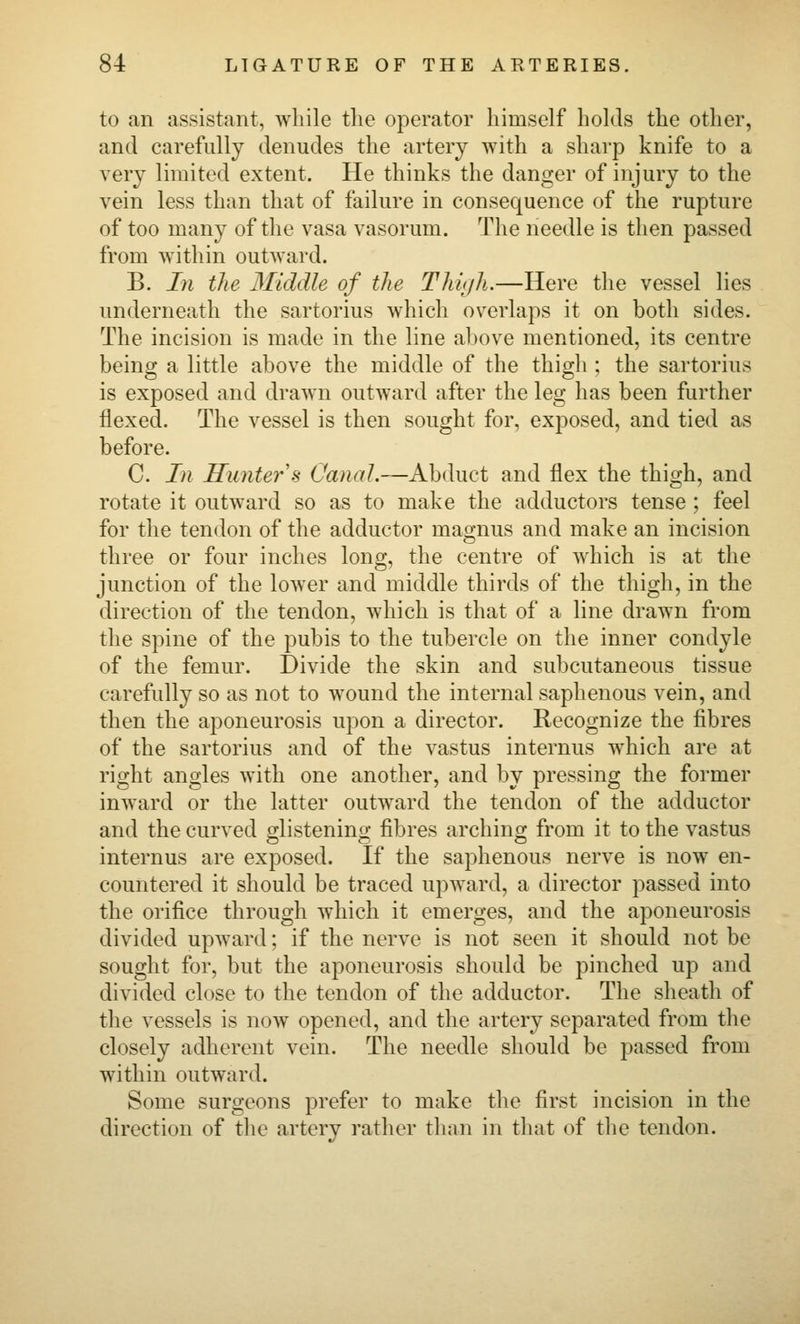 to an assistant, while tlie operator himself holds the other, and carefully denudes the artery with a sharp knife to a very limited extent. He thinks the danger of injury to the vein less than that of failure in consequence of the rupture of too many of the vasa vasorum. The needle is then passed from within outward. B. In the Middle of the Thhjh.—Here the vessel lies underneath the sartorius which overlaps it on both sides. The incision is made in the line above mentioned, its centre being a little above the middle of the thigh ; the sartorius is exposed and draAvn outward after the leg has been further flexed. The vessel is then sought for, exposed, and tied as before. C. In Hunter s Canal.—Ah^Mci and flex the thigh, and rotate it outward so as to make the adductors tense ; feel for the tendon of the adductor magnus and make an incision three or four inches long, the centre of which is at the junction of the lower and middle thirds of the thigh, in the direction of the tendon, which is that of a line drawn from the spine of the pubis to the tubercle on the inner condyle of the femur. Divide the skin and subcutaneous tissue carefully so as not to wound the internal saphenous vein, and then the aponeurosis upon a director. Recognize the fibres of the sartorius and of the vastus internus which are at right angles with one another, and by pressing the former inward or the latter outward the tendon of the adductor and the curved glistening fibres arching from it to the vastus internus are exposed. If the saphenous nerve is now en- countered it should be traced upward, a director passed into the orifice through which it emerges, and the aponeurosis divided upward; if the nerve is not seen it should not be sought for, but the aponeurosis should be pinched up and divided close to the tendon of the adductor. The sheath of the vessels is now opened, and the artery separated from the closely adherent vein. The needle should be passed from within outward. Some surgeons prefer to make the first incision in the direction of the artery rather than in that of the tendon.