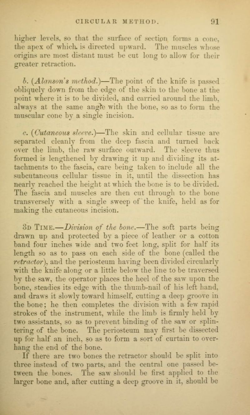 hi«ihor levels, so that tlu' surface ot seitiim foiiiis ii cone, the apex ot whielt is directed upward. The luuscles whose origins are most distant must be cut long to aUow tor their greater retraction. b. [Alinson's imthod.)—The point of the knife is passed obliquely down from the edge of the skin to the bone at the point where it is to be divided, and Ciirried around the limb, always at the same angK' witli the bone, so as to form the muscular cone by a single incision. e. [Cutaneous slct've.)—The skin and cellular tissue are separated cleanly fi*om the deep fascia and turned back over the limb, the i*aw surface outward. The sleeve thus formed is lengthened by drawing it up and dividing its at- tachments to the fascia, care being taken to include all the subcutaneous cellular tissue in it, until the dissection has nearly reacheil the heio^ht at which the bone is to be divided. The fascia and muscles are then cut through to the bone transversely with a single sweep of the knife, held as for making the cutaneous incision. 3d Time.—Division of the bone.—The soft parts being drawn up and protected by a piece of leather or a cotton band four inches wide and two feet long, split for half its length so as to pass on each side of the bone (called the retrartor). and the periosteum having been divided circularly with the knife along or a little below the line to be traversal by the saw, the operator places the heel of the saw upon the bone, steadies its edge with the thumb-nail of his left hand, and draws it slowly toward himself, cutting a deep groove in the bone; he then completes the division with a few rapid strokes of the instrument, while the limb is firmly held by two assistants, so as to prevent binding of the saw or splin- tering of the bone. The periosteum may first be dissected up for half an inch, so as to form a sort of curtain to over- hang the end of the bone. If there are two bones the retractor shouM be split into three instead of two parts, and the central one passeil be- tween the bones. The saw should be first applied to the larger bone and, after cutting a deep groove in it. should be