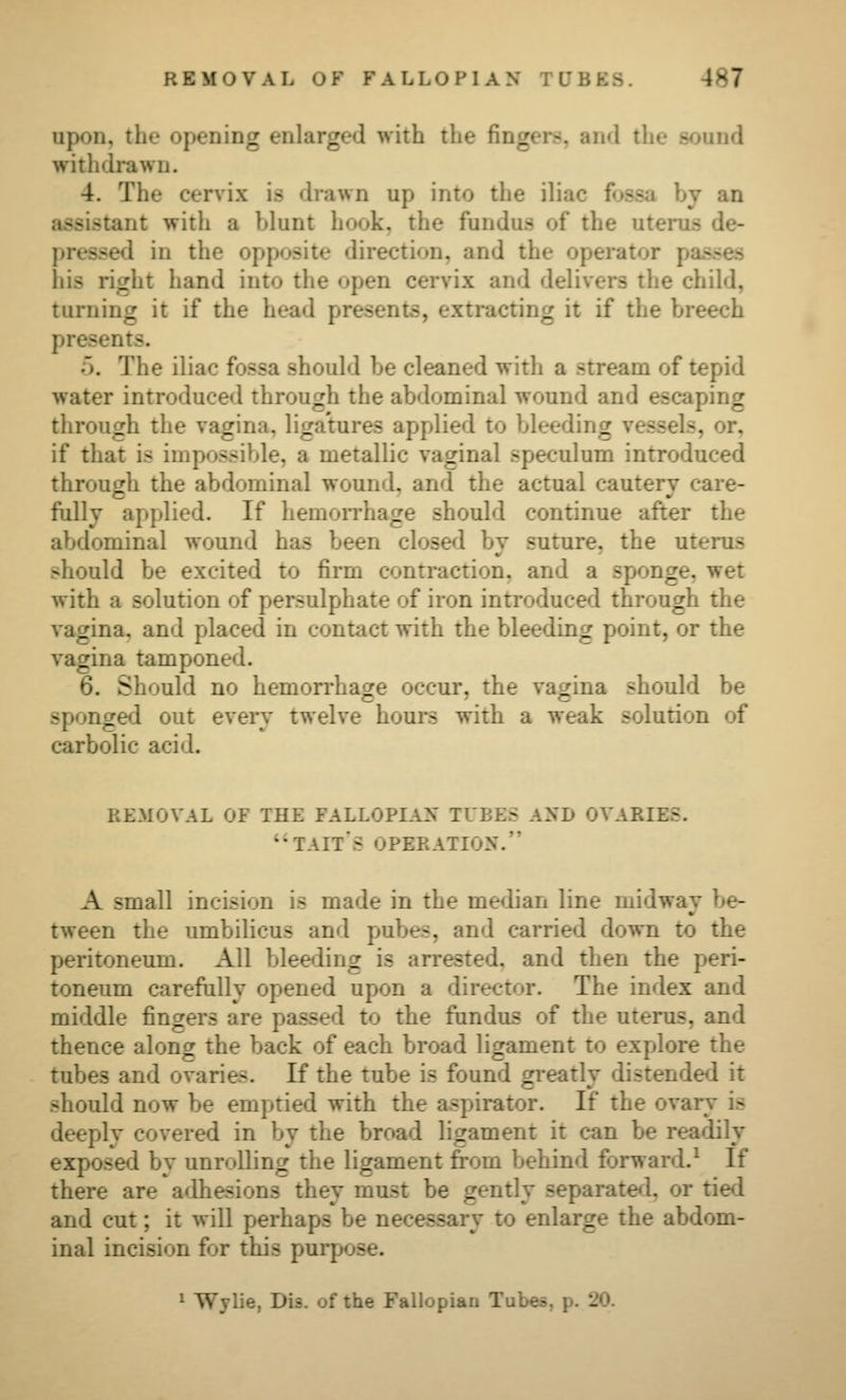 upon, the opening enlarged with the fingers, and the sound withdrawn. 4. The cervix is drawn up into the iliac fossa by an assistant with a blunt hook, the fundus of the uterus de- pressed in the opposite direction, and the operator pas-ses his right hand into the open cervix and delivers the child, turning it if the head presents, extracting it if the breech presents. 5. The iliac fossa should be cleaned with a stream of tepid water introduced through the abdominal wound and escaping through the vagina, ligatures applied to bleeding vessels, or, if that is impossible, a metallic vaginal speculum introduced through the abdominal wound, and the actual cauterv care- fully applied. If liemoiThage should continue after the abdominal wound has been closed by suture, the uterus should be excited to firm contraction, and a sponge, wet with a solution of persulphate of iron introduce<l through the vagina, and placed in contact with the bleeding point, or the vagina tamponed. 6. Should no hemorrhacre occur, the vacjina should be sponged out eveiy twelve hours with a weak solution of carbolic acid. REMOVAL OF THE FALLOPIAN TUBES AND OVARIES. *'TAIT*S OPERATION. A small incision is made in the median line midway be- tween the umbilicus and pubes, and carried down to the peritoneum. All bleeding is arrested, and then the peri- toneum carefully opened upon a director. The index and middle fingers are passed to the fundus of the uterus, and thence along the back of each broad ligament to explore the tubes and ovaries. If the tube is found greatly distended it should now be emptied with the aspirator. If the ovary is deeply covered in by the broad ligament it can be readily exposed by unrolling the ligament from behind forward.^ If there are adhesions they must be gently separated, or tied and cut; it will perhaps be necessary to enlarge the abdom- inal incision for this purpose. » Wylie, Dis. of the Fallopian Tubes, p. 20.